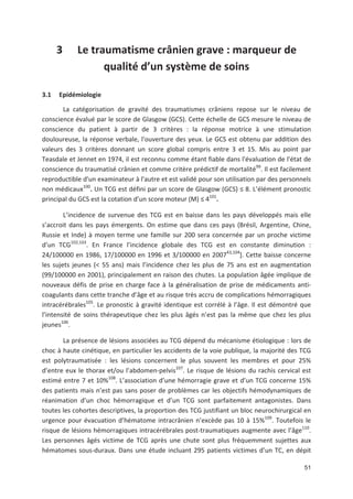 51
3 Le traumatisme crânien grave : marqueur de
qualité d un système de soins
3.1 Epidémiologie
La catégorisation de gravité des traumatismes crâniens repose sur le niveau de
conscience évalué par le score de Glasgow (GCS). Cette échelle de GCS mesure le niveau de
conscience du patient à partir de 3 critères : la réponse motrice à une stimulation
douloureuse, la réponse verbale, l*ouverture des yeux. Le GCS est obtenu par addition des
valeurs des 3 critères donnant un score global compris entre 3 et 15. Mis au point par
Teasdale et Jennet en 1974, il est reconnu comme étant fiable dans l*évaluation de l*état de
conscience du traumatisé crânien et comme critère prédictif de mortalité99
. Il est facilement
reproductible d*un examinateur à l*autre et est validé pour son utilisation par des personnels
non médicaux100
. Un TCG est défini par un score de Glasgow (GCS) 8. L élément pronostic
principal du GCS est la cotation d un score moteur (M) 4101
.
L incidence de survenue des TCG est en baisse dans les pays développés mais elle
s accroit dans les pays émergents. On estime que dans ces pays (Brésil, Argentine, Chine,
Russie et Inde) à moyen terme une famille sur 200 sera concernée par un proche victime
d un TCG102,103
. En France l incidence globale des TCG est en constante diminution :
24/100000 en 1986, 17/100000 en 1996 et 3/100000 en 200743,104
]. Cette baisse concerne
les sujets jeunes (< 55 ans) mais l incidence chez les plus de 75 ans est en augmentation
(99/100000 en 2001), principalement en raison des chutes. La population âgée implique de
nouveaux défis de prise en charge face à la généralisation de prise de médicaments anti
coagulants dans cette tranche d âge et au risque très accru de complications hémorragiques
intracérébrales105
. Le pronostic à gravité identique est corrélé à l âge. Il est démontré que
l intensité de soins thérapeutique chez les plus âgés n est pas la même que chez les plus
jeunes106
.
La présence de lésions associées au TCG dépend du mécanisme étiologique : lors de
choc à haute cinétique, en particulier les accidents de la voie publique, la majorité des TCG
est polytraumatisée : les lésions concernent le plus souvent les membres et pour 25'
d entre eux le thorax et/ou l abdomen pelvis107
. Le risque de lésions du rachis cervical est
estimé entre 7 et 10'108
. L association d une hémorragie grave et d un TCG concerne 15'
des patients mais n est pas sans poser de problèmes car les objectifs hémodynamiques de
réanimation d un choc hémorragique et d un TCG sont parfaitement antagonistes. Dans
toutes les cohortes descriptives, la proportion des TCG justifiant un bloc neurochirurgical en
urgence pour évacuation d hématome intracrânien n excède pas 10 à 15'109
. Toutefois le
risque de lésions hémorragiques intracérébrales post traumatiques augmente avec l âge110
.
Les personnes âgés victime de TCG après une chute sont plus fréquemment sujettes aux
hématomes sous duraux. Dans une étude incluant 295 patients victimes d un TC, en dépit
 