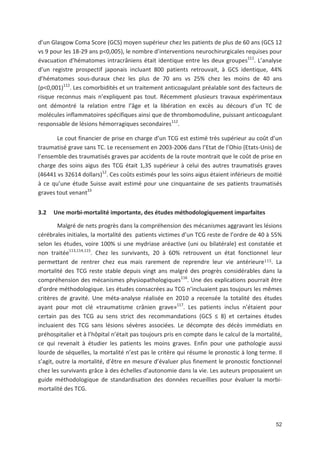 52
d un Glasgow Coma Score (GCS) moyen supérieur chez les patients de plus de 60 ans (GCS 12
vs 9 pour les 18 29 ans p<0,005), le nombre d interventions neurochirurgicales requises pour
évacuation d hématomes intracrâniens était identique entre les deux groupes111
. L analyse
d un registre prospectif japonais incluant 800 patients retrouvait, à GCS identique, 44'
d hématomes sous duraux chez les plus de 70 ans vs 25' chez les moins de 40 ans
(p<0,001)112
. Les comorbidités et un traitement anticoagulant préalable sont des facteurs de
risque reconnus mais n expliquent pas tout. Récemment plusieurs travaux expérimentaux
ont démontré la relation entre l âge et la libération en excès au décours d un TC de
molécules inflammatoires spécifiques ainsi que de thrombomoduline, puissant anticoagulant
responsable de lésions hémorragiques secondaires112
.
Le cout financier de prise en charge d un TCG est estimé très supérieur au coût d un
traumatisé grave sans TC. Le recensement en 2003 2006 dans l Etat de l Ohio (Etats Unis) de
l ensemble des traumatisés graves par accidents de la route montrait que le coût de prise en
charge des soins aigus des TCG était 1,35 supérieur à celui des autres traumatisés graves
(46441 vs 32614 dollars)12
. Ces coûts estimés pour les soins aigus étaient inférieurs de moitié
à ce qu une étude Suisse avait estimé pour une cinquantaine de ses patients traumatisés
graves tout venant33
3.2 Une morbi mortalité importante, des études méthodologiquement imparfaites
Malgré de nets progrès dans la compréhension des mécanismes aggravant les lésions
cérébrales initiales, la mortalité des patients victimes d un TCG reste de l ordre de 40 à 55'
selon les études, voire 100' si une mydriase aréactive (uni ou bilatérale) est constatée et
non traitée113,114,115
. Chez les survivants, 20 à 60' retrouvent un état fonctionnel leur
permettant de rentrer chez eux mais rarement de reprendre leur vie antérieure . La
mortalité des TCG reste stable depuis vingt ans malgré des progrès considérables dans la
compréhension des mécanismes physiopathologiques116
. Une des explications pourrait être
d ordre méthodologique. Les études consacrées au TCG n incluaient pas toujours les mêmes
critères de gravité. Une méta analyse réalisée en 2010 a recensée la totalité des études
ayant pour mot clé «traumatisme crânien grave»117
. Les patients inclus n étaient pour
certain pas des TCG au sens strict des recommandations (GCS 8) et certaines études
incluaient des TCG sans lésions sévères associées. Le décompte des décès immédiats en
préhospitalier et à l hôpital n était pas toujours pris en compte dans le calcul de la mortalité,
ce qui revenait à étudier les patients les moins graves. Enfin pour une pathologie aussi
lourde de séquelles, la mortalité n est pas le critère qui résume le pronostic à long terme. Il
s agit, outre la mortalité, d être en mesure d évaluer plus finement le pronostic fonctionnel
chez les survivants grâce à des échelles d autonomie dans la vie. Les auteurs proposaient un
guide méthodologique de standardisation des données recueillies pour évaluer la morbi
mortalité des TCG.
 