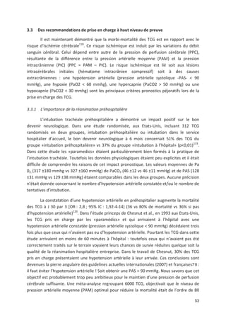 53
3.3 Des recommandations de prise en charge à haut niveau de preuve
Il est maintenant démontré que la morbi mortalité des TCG est en rapport avec le
risque d ischémie cérébrale118
. Ce risque ischémique est induit par les variations du débit
sanguin cérébral. Celui dépend entre autre de la pression de perfusion cérébrale (PPC),
résultante de la différence entre la pression artérielle moyenne (PAM) et la pression
intracrânienne (PIC) (PPC = PAM + PIC). Le risque ischémique est lié soit aux lésions
intracérébrales initiales (hématome intracrânien compressif) soit à des causes
extracrâniennes : une hypotension artérielle (pression artérielle systolique PAS < 90
mmHg), une hypoxie (PaO2 < 60 mmhg), une hypercapnie (PaCO2 > 50 mmHg) ou une
hypocapnie (PaCO2 < 30 mmhg) sont les principaux critères pronostics péjoratifs lors de la
prise en charge des TCG.
3.3.1 L importance de la réanimation préhospitalière
L intubation trachéale préhospitalière a démontré un impact positif sur le bon
devenir neurologique. Dans une étude randomisée, aux Etats Unis, incluant 312 TCG
randomisés en deux groupes, intubation préhospitalière ou intubation dans le service
hospitalier d accueil, le bon devenir neurologique à 6 mois concernait 51' des TCG du
groupe «intubation préhospitalière» vs 37' du groupe «intubation à l hôpital» (p<0,01)119
.
Dans cette étude les «paramedics» étaient particulièrement bien formés à la pratique de
l intubation trachéale. Toutefois les données physiologiques étaient peu explicites et il était
difficile de comprendre les raisons de cet impact pronostique. Les valeurs moyennes de Pa
02, (317 ±180 mmhg vs 327 ±160 mmHg) de PaCO2 (46 ±12 vs 46 ±11 mmHg) et de PAS (128
±31 mmHg vs 129 ±38 mmHg) étaient comparables dans les deux groupes. Aucune précision
n était donnée concernant le nombre d hypotension artérielle constatée et/ou le nombre de
tentatives d intubation.
La constatation d une hypotension artérielle en préhospitalier augmente la mortalité
des TCG à J 30 par 3 [OR : 2,8 ; 95' IC : 1,92 4 14] (36 vs 80' de mortalité vs 36' si pas
d hypotension artérielle)120
. Dans l étude princeps de Chesnut et al., en 1993 aux Etats Unis,
les TCG pris en charge par les «paramédics» et qui arrivaient à l hôpital avec une
hypotension artérielle constatée (pression artérielle systolique < 90 mmHg) décédaient trois
fois plus que ceux qui n avaient pas eu d hypotension artérielle. Pourtant les TCG dans cette
étude arrivaient en moins de 60 minutes à l hôpital : toutefois ceux qui n avaient pas été
correctement traités sur le terrain voyaient leurs chances de survie réduites quelque soit la
qualité de la réanimation hospitalière entreprise. Dans le travail de Chesnut, 30' des TCG
pris en charge présentaient une hypotension artérielle à leur arrivée. Ces conclusions sont
devenues la pierre angulaire des guidelines actuelles internationales (2007) et françaises7
,
8 :
il faut éviter l hypotension artérielle " Soit obtenir une PAS > 90 mmHg. Nous savons que cet
objectif est probablement trop peu ambitieux pour le maintien d une pression de perfusion
cérébrale suffisante. Une méta analyse regroupant 6000 TCG, objectivait que le niveau de
pression artérielle moyenne (PAM) optimal pour réduire la mortalité était de l ordre de 80
 