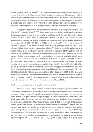 54
mmHg, soit une PAS > 120 mmHg121
. Il est impossible sans monitorage adapté d estimer si le
niveau de pression artérielle constaté est suffisant pour maintenir un débit sanguin cérébral
adapté et protéger le patient du risque d ischémie cérébrale. Des études cliniques ont été
publié pour évaluer l intérêt de monitorage spécifique par échographie doppler et semblent
prometteuses pour estimer indirectement le débit sanguin cérébral des patients122,123
.
Toutefois l élément pronostic le plus important reste d éviter l hypotension artérielle.
La fréquence de survenue des hypotensions artérielles en préhospitalier varie de 15 à
30' des TCG selon les études13,14,124
. Nous avons montré que l hypotension préhospitalière
était souvent générée par la prise en charge médicale sur le terrain. Dans notre étude
incluant pendant 22 mois (2005 07) 504 patients victimes d un TCG, 41 (8') avaient une PAS
< 90 mmHg au moment de la prise en charge par une UMH francilienne. A la fin de la prise
en charge médicale 106 TCG (21' ; p<0,01) avaient une hypoTA < 90 mmHg constatée à
l arrivée à l hôpital120
Le bénéfice d une médicalisation préhospitalière des TCG a été
démontré chez 10344 patients traumatisés crâniens125
. Dans cette étude réalisée dans la
région de San Diego (Etats Unis) durant 16 années consécutives (1987 2003) la prise en
charge a été réalisée par une équipe médicale héliportée pour 3000 patients, les autres
patients étaient pris en charge par les «paramedics». Le risque de mortalité, ajusté sur la
gravité et les délais d acheminement à l hôpital, était réduit par 2 (OR : 1,90 ; 95' IC : 1,60
2,25; p<0,0001) pour les patients pris en charge par l équipe médicale. L intubation trachéale
réalisée sur le terrain était un facteur prédictif de survie (OR : 1,42 ; 95' IC : 1,13 1,78 ;
p<0,001). Dans cette étude le nombre de patient avec une hypotension artérielle était plus
important dans le groupe des patients médicalisés (65 vs 46' avec les paramedics OR : 2,2 ;
95 ' IC : 2,0 2,4). Un TCG sur deux pris en charge à San Diégo entre 1987 et 2003 avait une
hypotension artérielle. L étude ne mentionnait pas les valeurs de pression artérielle avant et
après la prise en charge. Il a été démontré que la capacité d une équipe préhospitalière à
respecter les recommandations pouvait réduire la mortalité des TCG9.
3.3.2 Le pronostic dépend de l accueil en centre spécialisé
Un TCG à la phase aigüe a moins besoin de neurochirurgiens que d une chaine de
réanimation compétente et structurée. Toutefois leur hospitalisation en centres spécialisés
avec une ressource neurochirurgicale est nécessaire. D autant plus que pour les patients
ayant besoin d un geste neurochirurgical urgent, le délai détermine la survie. Dans une
étude ayant inclus des patients victimes d un hématome sous dural aigu post traumatique,
les patients opérés dans les 2 heures avaient une survie de 90' vs moins de 20' pour ceux
opérés au delà de 6 heures. Les patients non opérés étaient tous décédés126
. Même pour les
patients qui n ont pas besoin de neurochirurgie en urgence la nécessité d un milieu
neurochirurgical est démontrée. Dans l étude de Thompson et al. qui incluait 1176 TCG
hospitalisés dans 70 hôpitaux «trauma center» et non trauma center, la survie était prédite
par entre autres, le nombre de consultations de spécialistes chirurgicaux, en particulier
neurochirurgiens [RR : 0,63 ; 95' IC : 0,54 0,74]45
. Dans l étude de Patel et al. qui a inclus
 