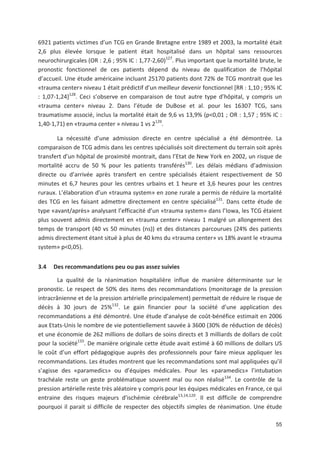 55
6921 patients victimes d un TCG en Grande Bretagne entre 1989 et 2003, la mortalité était
2,6 plus élevée lorsque le patient était hospitalisé dans un hôpital sans ressources
neurochirurgicales (OR : 2,6 ; 95' IC : 1,77 2,60)127
. Plus important que la mortalité brute, le
pronostic fonctionnel de ces patients dépend du niveau de qualification de l hôpital
d accueil. Une étude américaine incluant 25170 patients dont 72' de TCG montrait que les
«trauma center» niveau 1 était prédictif d un meilleur devenir fonctionnel [RR : 1,10 ; 95' IC
: 1,07 1,24]128
. Ceci s observe en comparaison de tout autre type d hôpital, y compris un
«trauma center» niveau 2. Dans l étude de DuBose et al. pour les 16307 TCG, sans
traumatisme associé, inclus la mortalité était de 9,6 vs 13,9' (p<0,01 ; OR : 1,57 ; 95' IC :
1,40 1,71) en «trauma center » niveau 1 vs 2129
.
La nécessité d une admission directe en centre spécialisé a été démontrée. La
comparaison de TCG admis dans les centres spécialisés soit directement du terrain soit après
transfert d un hôpital de proximité montrait, dans l Etat de New York en 2002, un risque de
mortalité accru de 50 ' pour les patients transférés130
. Les délais médians d admission
directe ou d arrivée après transfert en centre spécialisés étaient respectivement de 50
minutes et 6,7 heures pour les centres urbains et 1 heure et 3,6 heures pour les centres
ruraux. L élaboration d un «trauma system» en zone rurale a permis de réduire la mortalité
des TCG en les faisant admettre directement en centre spécialisé131
. Dans cette étude de
type «avant/après» analysant l efficacité d un «trauma system» dans l Iowa, les TCG étaient
plus souvent admis directement en «trauma center» niveau 1 malgré un allongement des
temps de transport (40 vs 50 minutes (ns)) et des distances parcourues (24' des patients
admis directement étant situé à plus de 40 kms du «trauma center» vs 18' avant le «trauma
system» p<0,05).
3.4 Des recommandations peu ou pas assez suivies
La qualité de la réanimation hospitalière influe de manière déterminante sur le
pronostic. Le respect de 50' des items des recommandations (monitorage de la pression
intracrânienne et de la pression artérielle principalement) permettait de réduire le risque de
décès à 30 jours de 25'132
. Le gain financier pour la société d une application des
recommandations a été démontré. Une étude d analyse de coût bénéfice estimait en 2006
aux Etats Unis le nombre de vie potentiellement sauvée à 3600 (30' de réduction de décès)
et une économie de 262 millions de dollars de soins directs et 3 milliards de dollars de coût
pour la société133
. De manière originale cette étude avait estimé à 60 millions de dollars US
le coût d un effort pédagogique auprès des professionnels pour faire mieux appliquer les
recommandations. Les études montrent que les recommandations sont mal appliquées qu il
s agisse des «paramedics» ou d équipes médicales. Pour les «paramedics» l intubation
trachéale reste un geste problématique souvent mal ou non réalisé134
. Le contrôle de la
pression artérielle reste très aléatoire y compris pour les équipes médicales en France, ce qui
entraine des risques majeurs d ischémie cérébrale13,14,120
. Il est difficile de comprendre
pourquoi il parait si difficile de respecter des objectifs simples de réanimation. Une étude
 