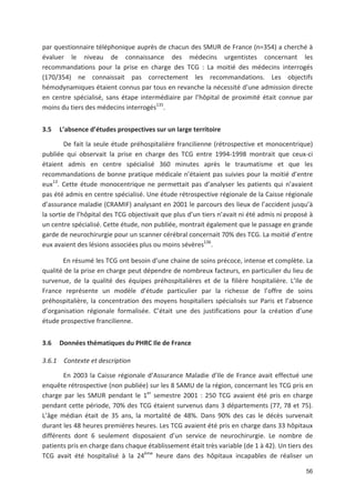 56
par questionnaire téléphonique auprès de chacun des SMUR de France (n=354) a cherché à
évaluer le niveau de connaissance des médecins urgentistes concernant les
recommandations pour la prise en charge des TCG : La moitié des médecins interrogés
(170/354) ne connaissait pas correctement les recommandations. Les objectifs
hémodynamiques étaient connus par tous en revanche la nécessité d une admission directe
en centre spécialisé, sans étape intermédiaire par l hôpital de proximité était connue par
moins du tiers des médecins interrogés135
.
3.5 L absence d études prospectives sur un large territoire
De fait la seule étude préhospitalière francilienne (rétrospective et monocentrique)
publiée qui observait la prise en charge des TCG entre 1994 1998 montrait que ceux ci
étaient admis en centre spécialisé 360 minutes après le traumatisme et que les
recommandations de bonne pratique médicale n étaient pas suivies pour la moitié d entre
eux13
. Cette étude monocentrique ne permettait pas d analyser les patients qui n avaient
pas été admis en centre spécialisé. Une étude rétrospective régionale de la Caisse régionale
d assurance maladie (CRAMIF) analysant en 2001 le parcours des lieux de l accident jusqu à
la sortie de l hôpital des TCG objectivait que plus d un tiers n avait ni été admis ni proposé à
un centre spécialisé. Cette étude, non publiée, montrait également que le passage en grande
garde de neurochirurgie pour un scanner cérébral concernait 70' des TCG. La moitié d entre
eux avaient des lésions associées plus ou moins sévères136
.
En résumé les TCG ont besoin d une chaine de soins précoce, intense et complète. La
qualité de la prise en charge peut dépendre de nombreux facteurs, en particulier du lieu de
survenue, de la qualité des équipes préhospitalières et de la filière hospitalière. L Ile de
France représente un modèle d étude particulier par la richesse de l offre de soins
préhospitalière, la concentration des moyens hospitaliers spécialisés sur Paris et l absence
d organisation régionale formalisée. C était une des justifications pour la création d une
étude prospective francilienne.
3.6 Données thématiques du PHRC Ile de France
3.6.1 Contexte et description
En 2003 la Caisse régionale d Assurance Maladie d Ile de France avait effectué une
enquête rétrospective (non publiée) sur les 8 SAMU de la région, concernant les TCG pris en
charge par les SMUR pendant le 1er
semestre 2001 : 250 TCG avaient été pris en charge
pendant cette période, 70' des TCG étaient survenus dans 3 départements (77, 78 et 75).
L âge médian était de 35 ans, la mortalité de 48'. Dans 90' des cas le décès survenait
durant les 48 heures premières heures. Les TCG avaient été pris en charge dans 33 hôpitaux
différents dont 6 seulement disposaient d un service de neurochirurgie. Le nombre de
patients pris en charge dans chaque établissement était très variable (de 1 à 42). Un tiers des
TCG avait été hospitalisé à la 24ème
heure dans des hôpitaux incapables de réaliser un
 