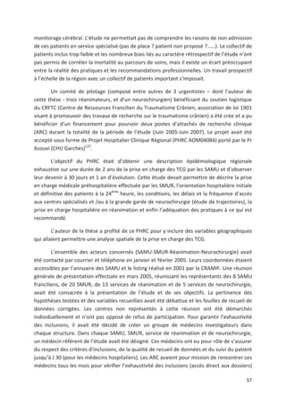 57
monitorage cérébral. L étude ne permettait pas de comprendre les raisons de non admission
de ces patients en service spécialisé (pas de place ? patient non proposé ?!!). Le collectif de
patients inclus trop faible et les nombreux biais liés au caractère rétrospectif de l étude n ont
pas permis de corréler la mortalité au parcours de soins, mais il existe un écart préoccupant
entre la réalité des pratiques et les recommandations professionnelles. Un travail prospectif
à l échelle de la région avec un collectif de patients important s imposait.
Un comité de pilotage (composé entre autres de 3 urgentistes + dont l auteur de
cette thèse trois réanimateurs, et d un neurochirurgien) bénéficiant du soutien logistique
du CRFTC (Centre de Ressources Francilien du Traumatisme Crânien, association de loi 1901
visant à promouvoir des travaux de recherche sur le traumatisme crânien) a été crée et a pu
bénéficier d un financement pour pourvoir deux postes d attachés de recherche clinique
(ARC) durant la totalité de la période de l étude (Juin 2005 Juin 2007). Le projet avait été
accepté sous forme de Projet Hospitalier Clinique Régional (PHRC AOM04084) porté par le Pr
Azouvi (CHU Garches)137
.
L objectif du PHRC était d obtenir une description épidémiologique régionale
exhaustive sur une durée de 2 ans de la prise en charge des TCG par les SAMU et d observer
leur devenir à 30 jours et 1 an d évolution. Cette étude devait permettre de décrire la prise
en charge médicale préhospitalière effectuée par les SMUR, l orientation hospitalière initiale
et définitive des patients à la 24ème
heure, les conditions, les délais et la fréquence d accès
aux centres spécialisés et /ou à la grande garde de neurochirurgie (étude de trajectoires), la
prise en charge hospitalière en réanimation et enfin l adéquation des pratiques à ce qui est
recommandé.
L auteur de la thèse a profité de ce PHRC pour y inclure des variables géographiques
qui allaient permettre une analyse spatiale de la prise en charge des TCG.
L ensemble des acteurs concernés (SAMU SMUR Réanimation Neurochirurgie) avait
été contacté par courrier et téléphone en janvier et février 2005. Leurs coordonnées étaient
accessibles par l annuaire des SAMU et le listing réalisé en 2001 par la CRAMIF. Une réunion
générale de présentation effectuée en mars 2005, réunissant les représentants des 8 SAMU
franciliens, de 20 SMUR, de 13 services de réanimation et de 5 services de neurochirurgie,
avait été consacrée à la présentation de l étude et de ses objectifs. La pertinence des
hypothèses testées et des variables recueillies avait été débattue et les feuilles de recueil de
données corrigées. Les centres non représentés à cette réunion ont été démarchés
individuellement et n ont pas opposé de refus de participation. Pour garantir l exhaustivité
des inclusions, il avait été décidé de créer un groupe de médecins investigateurs dans
chaque structure. Dans chaque SAMU, SMUR, service de réanimation et de neurochirurgie,
un médecin référent de l étude avait été désigné. Ces médecins ont eu pour rôle de s assurer
du respect des critères d inclusions, de la qualité de recueil de données et du suivi du patient
jusqu à J 30 (pour les médecins hospitaliers). Les ARC avaient pour mission de rencontrer ces
médecins tous les mois pour vérifier l exhaustivité des inclusions (accès direct aux dossiers)
 