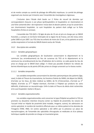 58
et de rendre compte au comité de pilotage de difficultés imprévues. Le comité de pilotage
organisait une réunion par trimestre avec l ensemble des investigateurs régionaux.
L inclusion dans l étude était basée sur 2 fiches de recueil de données qui
correspondaient chacune à une phase (préhospitalière et hospitalière en réanimation) et
une fiche cartonnée dite « de trajectoire» inclue dans le dossier patient, et qui le suivait dans
son cheminement hospitalier. Le suivi hospitalier du patient était colligé sur la fiche
hospitalière (Fiches en annexe).
L ensemble des TCG (GCS < 9) âgés de plus de 15 ans et pris en charge par un SMUR
francilien, y compris en territoire limitrophe de la région Ile de France, ont été inclus entre
juillet 2005 et juin 2007. Les TCG chez les enfants de moins de 15 ans, et les patients en arrêt
cardio respiratoire à l arrivée du SMUR étaient exclus de l étude.
3.6.2 Description des variables
3.6.2.1 Variables géographiques
Les variables géographiques de localisation concernaient le département et la
commune (ou arrondissement) du lieu de survenue du TCG et le département et la
commune (ou arrondissement) du lieu d habitation de la victime. Le code postal du lieu de
prise en charge par le SMUR était colligé. Il n était pas possible d obtenir les relevés de
bornes kilométriques ou de points GPS des prises en charge survenant sur le réseau routier.
2.1.1.1 Variables temporelles
Les variables temporelles concernaient les données patronymiques des patients (âge,
sexe), la date et l heure du traumatisme, les horaires d alerte du SAMU, de départ du SMUR,
d arrivée sur les lieux, de bilan médical au SAMU, de fin d intervention, d arrivée au 1er
hôpital, d arrivée au 2ème
hôpital éventuel, d arrivée à l hôpital qui produira les soins
définitifs, d admission en neurochirurgie. Enfin la date et l heure du décès était recherchée
et le suivi hospitalier réalisé à 30 jours.
3.6.2.2 Variables organisationnelles
Les variables organisationnelles vont concerner le type d hôpital accueillant le TCG en
première ou deuxième intention (trauma center ou hôpital de proximité), les raisons de
l accueil initial en hôpital de proximité (état instable, imagerie, autres), les admissions en
centre spécialisé, le nombre de transferts effectués pour un même patient et les données de
l imagerie (TDM, IRM). Un centre spécialisé a été défini par la présence sur place de
neurochirurgiens, de l ensemble des spécialités chirurgicales et médicales et d un plateau
technique capable de prendre en charge un traumatisé grave.
 