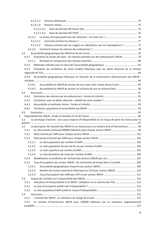 6
4.2.2.1.3 Distance Minkowski......................................................................................................... 75
4.2.2.1.4 Distance réseau ............................................................................................................... 75
4.2.2.1.4.1 Base de données BD Route 500 ............................................................................... 75
4.2.2.1.4.2 Base de données BD TOPO ...................................................................................... 76
4.2.2.2 Le temps de trajet plutôt que des distances : «la vraie vie» "................................................ 76
4.2.2.2.1 Comment estimer les vitesses ? ...................................................................................... 77
4.2.2.2.2 Vitesses estimées par les usagers ou «décrétées» par les investigateurs ?.................... 77
4.2.2.3 Comment évaluer les vitesses des ambulances ?................................................................... 78
4.3 Accessibilité géographique des SMUR en Ile de France ...................................................................... 79
4.3.1 Evaluation du temps de trajet : les vitesses estimées par des ambulanciers SMUR....................... 79
4.3.1.1 Résultats et comparaison des vitesses estimées.................................................................... 80
4.3.2 Méthodes utilisées pour le calcul de l accessibilité géographique ................................................. 83
4.3.3 Evaluation de corrélation de notre modèle théorique avec les délais observés de la cohorte
régionale de TCG........................................................................................................................................... 84
4.3.4 Accessibilité géographique théorique en fonction de la sectorisation administrative des SMUR :
résultats ........................................................................................................................................................ 84
4.3.4.1 Accessibilité du SMUR de secteur de Jour avec trafic routier dense (rush)........................... 85
4.3.4.2 Accessibilité du SMUR de secteur en scénario de Jour et scénario Nuit................................ 90
4.4 Discussion............................................................................................................................................ 91
4.4.1 Estimation des vitesses par les ambulanciers : limites et intérêts.................................................. 91
4.4.2 Corrélation avec les délais observés : validité de notre modèle ?.................................................. 92
4.4.3 Accessibilité et méthode choisie : limites et intérêts...................................................................... 93
4.4.4 Territoires, population et accessibilité aux SMUR .......................................................................... 94
4.5 Conclusion ........................................................................................................................................... 95
5 Disponibilité des SMUR : Etude et résultats en Ile de France....................................................................... 96
5.1 La surcharge d activité : une cause majeure d indisponibilité et un risque de perte de chance pour le
patient ............................................................................................................................................................. 97
5.2 La description de l activité des SMUR ne se résume pas à un nombre brut d interventions.............. 98
5.2.1 Le ratio activité primaire/100000 habitants pour chaque secteur SMUR ...................................... 98
5.2.2 Ratio activité par UMH pour chaque secteur SMUR..................................................................... 101
5.2.3 Ratio proxy d activité par UMH pour chaque secteur SMUR........................................................ 102
5.2.3.1 Le ratio population par nombre d UMH............................................................................... 102
5.2.3.2 Le ratio population de plus de 65 ans par nombre d UMH.................................................. 104
5.2.3.3 Le ratio superficie par nombre d UMH................................................................................. 105
5.2.3.4 Le ratio kilométres de route par nombre d UMH................................................................. 106
5.2.4 Modélisation et prédiction de l activité des secteurs SMUR (par an)........................................... 107
5.2.5 Taux d occupation par secteur SMUR : les contraintes de temps liées à l activité....................... 109
5.2.5.1 Accessibilité géographique moyenne par secteur SMUR..................................................... 109
5.2.5.2 Nombre de sorties maximal et théorique (en 24 h) par secteur SMUR............................... 110
5.2.5.3 Taux d occupation des UMH par 24 h et par secteur SMUR ................................................ 111
5.3 Impact de L activité sur la disponibilité des SMUR............................................................................ 112
5.3.1 Indicateurs d indisponibilité d un SMUR : validation sur la cohorte des TCG............................... 112
5.3.2 Le taux d occupation prédit mal l indisponibilité ? ....................................................................... 115
5.3.3 Le ratio population/UMH prédit le risque d indisponibilité.......................................................... 115
5.4 Discussion.......................................................................................................................................... 115
5.4.1 L activité des SMUR : un indicateur de charge de travail.............................................................. 115
5.4.2 Le nombre d intervention SMUR pour 100000 habitants est un marqueur organisationnel
probable...................................................................................................................................................... 117
 