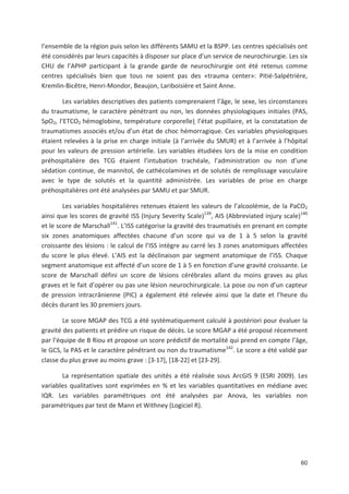 60
l ensemble de la région puis selon les différents SAMU et la BSPP. Les centres spécialisés ont
été considérés par leurs capacités à disposer sur place d un service de neurochirurgie. Les six
CHU de l APHP participant à la grande garde de neurochirurgie ont été retenus comme
centres spécialisés bien que tous ne soient pas des «trauma center»: Pitié Salpétrière,
Kremlin Bicêtre, Henri Mondor, Beaujon, Lariboisière et Saint Anne.
Les variables descriptives des patients comprenaient l âge, le sexe, les circonstances
du traumatisme, le caractère pénétrant ou non, les données physiologiques initiales (PAS,
SpO2, l ETCO2 hémoglobine, température corporelle), l état pupillaire, et la constatation de
traumatismes associés et/ou d un état de choc hémorragique. Ces variables physiologiques
étaient relevées à la prise en charge initiale (à l arrivée du SMUR) et à l arrivée à l hôpital
pour les valeurs de pression artérielle. Les variables étudiées lors de la mise en condition
préhospitalière des TCG étaient l intubation trachéale, l administration ou non d une
sédation continue, de mannitol, de cathécolamines et de solutés de remplissage vasculaire
avec le type de solutés et la quantité administrée. Les variables de prise en charge
préhospitalières ont été analysées par SAMU et par SMUR.
Les variables hospitalières retenues étaient les valeurs de l alcoolémie, de la PaCO2
ainsi que les scores de gravité ISS (Injury Severity Scale)139
, AIS (Abbreviated injury scale)140
et le score de Marschall141
. L ISS catégorise la gravité des traumatisés en prenant en compte
six zones anatomiques affectées chacune d un score qui va de 1 à 5 selon la gravité
croissante des lésions : le calcul de l ISS intègre au carré les 3 zones anatomiques affectées
du score le plus élevé. L AIS est la déclinaison par segment anatomique de l ISS. Chaque
segment anatomique est affecté d un score de 1 à 5 en fonction d une gravité croissante. Le
score de Marschall défini un score de lésions cérébrales allant du moins graves au plus
graves et le fait d opérer ou pas une lésion neurochirurgicale. La pose ou non d un capteur
de pression intracrânienne (PIC) a également été relevée ainsi que la date et l heure du
décès durant les 30 premiers jours.
Le score MGAP des TCG a été systématiquement calculé à postériori pour évaluer la
gravité des patients et prédire un risque de décès. Le score MGAP a été proposé récemment
par l équipe de B Riou et propose un score prédictif de mortalité qui prend en compte l âge,
le GCS, la PAS et le caractère pénétrant ou non du traumatisme142
. Le score a été validé par
classe du plus grave au moins grave : [3 17], [18 22] et [23 29].
La représentation spatiale des unités a été réalisée sous ArcGIS 9 (ESRI 2009). Les
variables qualitatives sont exprimées en ' et les variables quantitatives en médiane avec
IQR. Les variables paramétriques ont été analysées par Anova, les variables non
paramétriques par test de Mann et Withney (Logiciel R).
 
