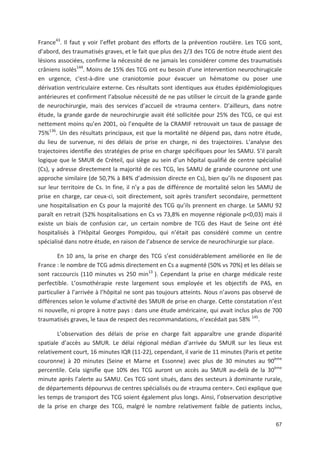 67
France43
. Il faut y voir l effet probant des efforts de la prévention routière. Les TCG sont,
d abord, des traumatisés graves, et le fait que plus des 2/3 des TCG de notre étude aient des
lésions associées, confirme la nécessité de ne jamais les considérer comme des traumatisés
crâniens isolés144
. Moins de 15' des TCG ont eu besoin d une intervention neurochirugicale
en urgence, c*est à dire une craniotomie pour évacuer un hématome ou poser une
dérivation ventriculaire externe. Ces résultats sont identiques aux études épidémiologiques
antérieures et confirment l absolue nécessité de ne pas utiliser le circuit de la grande garde
de neurochirurgie, mais des services d accueil de «trauma center». D ailleurs, dans notre
étude, la grande garde de neurochirurgie avait été sollicitée pour 25' des TCG, ce qui est
nettement moins qu en 2001, où l enquête de la CRAMIF retrouvait un taux de passage de
75'136
. Un des résultats principaux, est que la mortalité ne dépend pas, dans notre étude,
du lieu de survenue, ni des délais de prise en charge, ni des trajectoires. L analyse des
trajectoires identifie des stratégies de prise en charge spécifiques pour les SAMU. S il paraît
logique que le SMUR de Créteil, qui siège au sein d un hôpital qualifié de centre spécialisé
(Cs), y adresse directement la majorité de ces TCG, les SAMU de grande couronne ont une
approche similaire (de 50,7' à 84' d admission directe en Cs), bien qu ils ne disposent pas
sur leur territoire de Cs. In fine, il n y a pas de différence de mortalité selon les SAMU de
prise en charge, car ceux ci, soit directement, soit après transfert secondaire, permettent
une hospitalisation en Cs pour la majorité des TCG qu ils prennent en charge. Le SAMU 92
paraît en retrait (52' hospitalisations en Cs vs 73,8' en moyenne régionale p<0,03) mais il
existe un biais de confusion car, un certain nombre de TCG des Haut de Seine ont été
hospitalisés à l Hôpital Georges Pompidou, qui n était pas considéré comme un centre
spécialisé dans notre étude, en raison de l absence de service de neurochirurgie sur place.
En 10 ans, la prise en charge des TCG s est considérablement améliorée en Ile de
France : le nombre de TCG admis directement en Cs a augmenté (50' vs 70') et les délais se
sont raccourcis (110 minutes vs 250 min13
). Cependant la prise en charge médicale reste
perfectible. L osmothérapie reste largement sous employée et les objectifs de PAS, en
particulier à l arrivée à l hôpital ne sont pas toujours atteints. Nous n avons pas observé de
différences selon le volume d activité des SMUR de prise en charge. Cette constatation n est
ni nouvelle, ni propre à notre pays : dans une étude américaine, qui avait inclus plus de 700
traumatisés graves, le taux de respect des recommandations, n excédait pas 58' 145
.
L observation des délais de prise en charge fait apparaître une grande disparité
spatiale d accès au SMUR. Le délai régional médian d arrivée du SMUR sur les lieux est
relativement court, 16 minutes IQR (11 22), cependant, il varie de 11 minutes (Paris et petite
couronne) à 20 minutes (Seine et Marne et Essonne) avec plus de 30 minutes au 90ème
percentile. Cela signifie que 10' des TCG auront un accès au SMUR au delà de la 30ème
minute après l alerte au SAMU. Ces TCG sont situés, dans des secteurs à dominante rurale,
de départements dépourvus de centres spécialisés ou de «trauma center». Ceci explique que
les temps de transport des TCG soient également plus longs. Ainsi, l observation descriptive
de la prise en charge des TCG, malgré le nombre relativement faible de patients inclus,
 