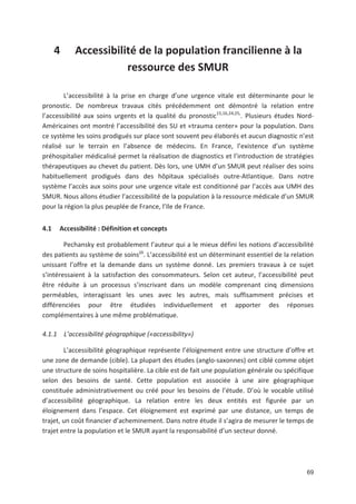69
4 Accessibilité de la population francilienne à la
ressource des SMUR
L accessibilité à la prise en charge d une urgence vitale est déterminante pour le
pronostic. De nombreux travaux cités précédemment ont démontré la relation entre
l accessibilité aux soins urgents et la qualité du pronostic15,16,24,25,
. Plusieurs études Nord
Américaines ont montré l accessibilité des SU et «trauma center» pour la population. Dans
ce système les soins prodigués sur place sont souvent peu élaborés et aucun diagnostic n est
réalisé sur le terrain en l absence de médecins. En France, l existence d un système
préhospitalier médicalisé permet la réalisation de diagnostics et l introduction de stratégies
thérapeutiques au chevet du patient. Dès lors, une UMH d un SMUR peut réaliser des soins
habituellement prodigués dans des hôpitaux spécialisés outre Atlantique. Dans notre
système l accès aux soins pour une urgence vitale est conditionné par l accès aux UMH des
SMUR. Nous allons étudier l accessibilité de la population à la ressource médicale d un SMUR
pour la région la plus peuplée de France, l Ile de France.
4.1 Accessibilité : Définition et concepts
Pechansky est probablement l auteur qui a le mieux défini les notions d accessibilité
des patients au système de soins29
. L accessibilité est un déterminant essentiel de la relation
unissant l offre et la demande dans un système donné. Les premiers travaux à ce sujet
s intéressaient à la satisfaction des consommateurs. Selon cet auteur, l accessibilité peut
être réduite à un processus s inscrivant dans un modèle comprenant cinq dimensions
perméables, interagissant les unes avec les autres, mais suffisamment précises et
différenciées pour être étudiées individuellement et apporter des réponses
complémentaires à une même problématique.
4.1.1 L accessibilité géographique («accessibility»)
L accessibilité géographique représente l éloignement entre une structure d offre et
une zone de demande (cible). La plupart des études (anglo saxonnes) ont ciblé comme objet
une structure de soins hospitalière. La cible est de fait une population générale ou spécifique
selon des besoins de santé. Cette population est associée à une aire géographique
constituée administrativement ou créé pour les besoins de l étude. D où le vocable utilisé
d accessibilité géographique. La relation entre les deux entités est figurée par un
éloignement dans l espace. Cet éloignement est exprimé par une distance, un temps de
trajet, un coût financier d acheminement. Dans notre étude il s agira de mesurer le temps de
trajet entre la population et le SMUR ayant la responsabilité d un secteur donné.
 