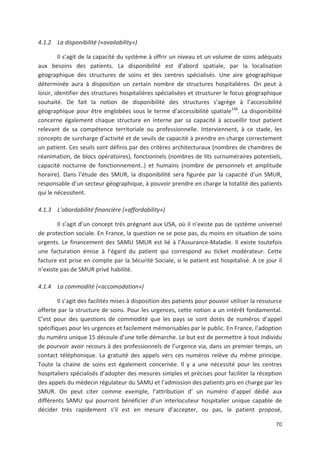 70
4.1.2 La disponibilité («availability»)
Il s agit de la capacité du système à offrir un niveau et un volume de soins adéquats
aux besoins des patients. La disponibilité est d abord spatiale, par la localisation
géographique des structures de soins et des centres spécialisés. Une aire géographique
déterminée aura à disposition un certain nombre de structures hospitalières. On peut à
loisir, identifier des structures hospitalières spécialisées et structurer le focus géographique
souhaité. De fait la notion de disponibilité des structures s agrège à l accessibilité
géographique pour être englobées sous le terme d accessibilité spatiale146
. La disponibilité
concerne également chaque structure en interne par sa capacité à accueillir tout patient
relevant de sa compétence territoriale ou professionnelle. Interviennent, à ce stade, les
concepts de surcharge d activité et de seuils de capacité à prendre en charge correctement
un patient. Ces seuils sont définis par des critères architecturaux (nombres de chambres de
réanimation, de blocs opératoires), fonctionnels (nombres de lits surnuméraires potentiels,
capacité nocturne de fonctionnement..) et humains (nombre de personnels et amplitude
horaire). Dans l étude des SMUR, la disponibilité sera figurée par la capacité d un SMUR,
responsable d un secteur géographique, à pouvoir prendre en charge la totalité des patients
qui le nécessitent.
4.1.3 L abordabilité financière («affordability»)
Il s agit d un concept très prégnant aux USA, où il n existe pas de système universel
de protection sociale. En France, la question ne se pose pas, du moins en situation de soins
urgents. Le financement des SAMU SMUR est lié à l Assurance Maladie. Il existe toutefois
une facturation émise à l égard du patient qui correspond au ticket modérateur. Cette
facture est prise en compte par la Sécurité Sociale, si le patient est hospitalisé. A ce jour il
n existe pas de SMUR privé habilité.
4.1.4 La commodité («accomodation»)
Il s agit des facilités mises à disposition des patients pour pouvoir utiliser la ressource
offerte par la structure de soins. Pour les urgences, cette notion a un intérêt fondamental.
C est pour des questions de commodité que les pays se sont dotés de numéros d appel
spécifiques pour les urgences et facilement mémorisables par le public. En France, l adoption
du numéro unique 15 découle d une telle démarche. Le but est de permettre à tout individu
de pourvoir avoir recours à des professionnels de l urgence via, dans un premier temps, un
contact téléphonique. La gratuité des appels vers ces numéros relève du même principe.
Toute la chaine de soins est également concernée. Il y a une nécessité pour les centres
hospitaliers spécialisés d adopter des mesures simples et précises pour faciliter la réception
des appels du médecin régulateur du SAMU et l admission des patients pris en charge par les
SMUR. On peut citer comme exemple, l attribution d un numéro d appel dédié aux
différents SAMU qui pourront bénéficier d un interlocuteur hospitalier unique capable de
décider très rapidement s il est en mesure d accepter, ou pas, le patient proposé,
 
