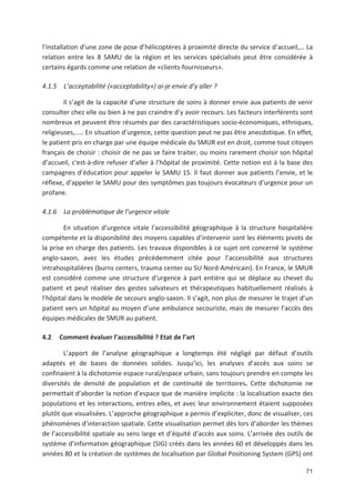 71
l installation d une zone de pose d hélicoptères à proximité directe du service d accueil,! La
relation entre les 8 SAMU de la région et les services spécialisés peut être considérée à
certains égards comme une relation de «clients fournisseurs».
4.1.5 L acceptabilité («acceptability») ai je envie d y aller ?
Il s agit de la capacité d une structure de soins à donner envie aux patients de venir
consulter chez elle ou bien à ne pas craindre d y avoir recours. Les facteurs interférents sont
nombreux et peuvent être résumés par des caractéristiques socio économiques, ethniques,
religieuses,!.. En situation d urgence, cette question peut ne pas être anecdotique. En effet,
le patient pris en charge par une équipe médicale du SMUR est en droit, comme tout citoyen
français de choisir : choisir de ne pas se faire traiter, ou moins rarement choisir son hôpital
d accueil, c*est à dire refuser d aller à l hôpital de proximité. Cette notion est à la base des
campagnes d éducation pour appeler le SAMU 15. Il faut donner aux patients l envie, et le
réflexe, d appeler le SAMU pour des symptômes pas toujours évocateurs d urgence pour un
profane.
4.1.6 La problématique de l urgence vitale
En situation d urgence vitale l accessibilité géographique à la structure hospitalière
compétente et la disponibilité des moyens capables d intervenir sont les éléments pivots de
la prise en charge des patients. Les travaux disponibles à ce sujet ont concerné le système
anglo saxon, avec les études précédemment citée pour l accessibilité aux structures
intrahospitalières (burns centers, trauma center ou SU Nord Américain). En France, le SMUR
est considéré comme une structure d urgence à part entière qui se déplace au chevet du
patient et peut réaliser des gestes salvateurs et thérapeutiques habituellement réalisés à
l hôpital dans le modèle de secours anglo saxon. Il s agit, non plus de mesurer le trajet d un
patient vers un hôpital au moyen d une ambulance secouriste, mais de mesurer l accès des
équipes médicales de SMUR au patient.
4.2 Comment évaluer l accessibilité ? Etat de l art
L apport de l analyse géographique a longtemps été négligé par défaut d outils
adaptés et de bases de données solides. Jusqu ici, les analyses d accès aux soins se
confinaient à la dichotomie espace rural/espace urbain, sans toujours prendre en compte les
diversités de densité de population et de continuité de territoires. Cette dichotomie ne
permettait d aborder la notion d espace que de manière implicite : la localisation exacte des
populations et les interactions, entres elles, et avec leur environnement étaient supposées
plutôt que visualisées. L approche géographique a permis d expliciter, donc de visualiser, ces
phénomènes d interaction spatiale. Cette visualisation permet dès lors d aborder les thèmes
de l accessibilité spatiale au sens large et d équité d accès aux soins. L arrivée des outils de
système d information géographique (SIG) créés dans les années 60 et développés dans les
années 80 et la création de systèmes de localisation par Global Positioning System (GPS) ont
 