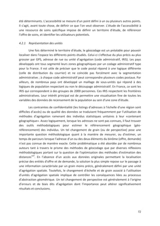 72
été déterminants. L accessibilité se mesure d un point défini à un ou plusieurs autres points.
Il s agit, avant toute chose, de définir ce que l on veut observer. L étude de l accessibilité à
une ressource de soins spécifique impose de définir un territoire d étude, de référencer
l offre de soins, et identifier les utilisateurs potentiels.
4.2.1 Représentation des unités
Une fois déterminé le territoire d étude, le géocodage est un préalable pour pouvoir
localiser dans l espace les différents points étudiés. Celui ci s effectue du plus précis au plus
grossier par GPS, adresse de rue ou unité d agrégation (code administratif, IRIS). Les pays
développés ont tous segmenté leurs zones géographiques par un codage administratif type
pour la France. Il est utile de préciser que le code postal répond à une logique différente
(celle de distribution du courrier) et ne coïncide pas forcément avec la segmentation
administrative ; à chaque code administratif peut correspondre plusieurs codes postaux. Par
ailleurs, de nombreux pays ont développé un maillage de sous unités qui répond à des
logiques de population respectant ou non le découpage administratif. En France, ce sont les
IRIS qui correspondent à des groupes de 2000 personnes. Ces IRIS respectent les frontières
administratives. Leur intérêt principal est de permettre une visualisation fine de toutes les
variables des données de recensement de la population au sein d une zone d étude.
Les contraintes de confidentialité (les listings d adresses à l échelle d une région sont
difficiles d accès) ou de qualité des données se traduisent fréquemment par l utilisation de
méthodes d agrégation ramenant des individus statistiques unitaires à leur «contenant
géographique». Assez logiquement, lorsque les adresses ne sont pas connues, il faut trouver
des outils méthodologiques pour estimer le référencement géographique (géo
référencement) des individus. Un tel changement de grain (ou de perspective) pose une
importante question méthodologique quant à la manière de mesurer, ou d estimer, un
temps de parcours lorsque l adresse d un ou des deux éléments du binôme (offre, demande)
n est pas connue de manière exacte. Cette problématique a été abordée par de nombreux
auteurs tant à travers le prisme des méthodes de géocodage que par diverses réflexions
méthodologiques portant sur la question de l optimisation des méthodes d estimation des
distances147
. En l absence d un accès aux données originales permettant la localisation
précise des entités d offre et de demande, la solution la plus simple repose sur le passage à
une information caractérisée par un grain moins précis, généralement défini par une unité
d agrégation spatiale. Toutefois, le changement d échelle et de grain associé à l utilisation
d unités d agrégation spatiale implique de contrôler les conséquences liées au processus
d abstraction géométrique. Un tel changement de perspective est généralement à l origine
d erreurs et de biais dits d agrégation dont l importance peut altérer significativement
résultats et conclusions.
 