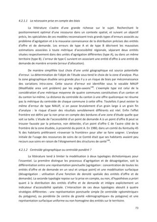 73
4.2.1.1 La nécessaire prise en compte des biais
La littérature s avère d une grande richesse sur le sujet. Recherchant le
positionnement optimal d une ressource dans un contexte spatial, et suivant un objectif
précis, les spécialistes de ces modèles reconnaissent trois grands types d erreurs associés au
problème d agrégation et à la mauvaise connaissance de la distribution précises des entités
d offre et de demande. Les erreurs de type A et de type B décrivent les mauvaises
estimations associées à toute métrique d accessibilité régionale, séparant deux entités
situées respectivement dans des unités d agrégation différentes (type A), ou dans un même
territoire (type B). L erreur de type C survient en associant une entité d offre à une entité de
demande de manière erronée (erreur d allocation).
De manière simplifiée tout choix d une unité géographique est source potentielle
d erreur. La détermination de l objet de l étude sous tend le choix de la zone d analyse. Plus
la zone géographique étudiée sera grande plus il y a un risque de biais par méconnaissance
des variations intra zone. Cette source d erreur est identifiée sous le vocable MAUP
(Modifiable area unit problem) par les anglo saxons148
. L exemple type est celui de la
considération d une métrique moyenne de quatre communes constitutives d un canton et
du canton lui même. La distance du centroïde du canton à une offre quelconque ne résume
pas la métrique du centroïde de chaque commune à cette offre. Toutefois il peut exister la
même d erreur de type MAUP, si on passe brutalement d un grain large à un grain fin
d analyse : le risque d avoir des résultats sensiblement différents est réel. Enfin l effet
frontière est défini par la non prise en compte des bordures d une zone d étude quelle que
soit sa taille. L étude de l accessibilité d un point de demande A à un point d offre B peut se
trouver faussée par la présence, non détectée, d un point d offre C de l autre côté de la
frontière de la zone étudiée, à proximité du point A. En 1980, dans un comté du Kentucky 45
' des habitants préféraient «traverser la frontière» pour aller se faire soigner. L analyse
initiale de l usage des ressources de soins de ce Comté était que ses habitants avaient peu
recours aux soins en raison de l éloignement des structures de santé148
.
4.2.1.2 Centroïde géographique ou centroïde pondéré ?
La littérature tend à limiter la modélisation à deux typologies dichotomiques pour
l essentiel. La première distingue les processus d agrégation et de désagrégation, soit la
différentiation entre une représentation ponctuelle (agrégation : concentration de toutes les
entités d offre et de demande en un seul et unique point) et une modélisation surfacique
(désagrégation : utilisation d une fonction de densité spatiale des entités d offre et de
demande). La seconde typologie repose sur la prise en compte, ou non, d hypothèses a priori
quant à la distribution des entités d offre et de demande et intègre explicitement un
indicateur d accessibilité spatiale. L interaction de ces deux typologies aboutit à quatre
stratégies différentes : une représentation ponctuelle simple (le centroïde «géométrique»
du polygone), ou pondérée (le centre de gravité «démographique» du polygone) et une
représentation surfacique uniforme ou non homogène des entités sur le territoire.
 