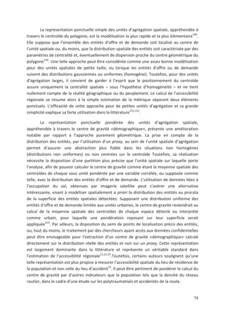 74
La représentation ponctuelle simple des unités d agrégation spatiale, appréhendée à
travers le centroïde du polygone, est la modélisation la plus rapide et la plus élémentaire149
.
Elle suppose que l ensemble des entités d offre et de demande soit localisé au centre de
l unité spatiale ou, du moins, que la distribution spatiale des entités soit caractérisée par des
paramètres de centralité et, éventuellement de dispersion proche du centre géométrique du
polygone150
. Une telle approche peut être considérée comme une assez bonne modélisation
pour des unités spatiales de petite taille, ou lorsque les entités d offre ou de demande
suivent des distributions gaussiennes ou uniformes (homogène). Toutefois, pour des unités
d agrégation larges, il convient de garder à l esprit que le positionnement du centroïde
assure uniquement la centralité spatiale + sous l hypothèse d homogénéité + et ne tient
nullement compte de la réalité géographique ou du peuplement. Le calcul de l accessibilité
régionale se résume alors à la simple estimation de la métrique séparant deux éléments
ponctuels. L efficacité de cette approche pour de petites unités d agrégation et sa grande
simplicité explique sa forte utilisation dans la littérature151,152
.
La représentation ponctuelle pondérée des unités d agrégation spatiale,
appréhendée à travers le centre de gravité «démographique», présente une amélioration
notable par rapport à l approche purement géométrique. La prise en compte de la
distribution des entités, par l utilisation d un proxy, au sein de l unité spatiale d agrégation
permet d assurer une abstraction plus fiable dans les situations non homogènes
(distributions non uniformes) ou non centrées sur le centroïde Toutefois, sa réalisation
nécessite la disposition d une partition plus précise que l unité spatiale sur laquelle porte
l analyse, afin de pouvoir calculer le centre de gravité comme étant la moyenne spatiale des
centroïdes de chaque sous unité pondérée par une variable corrélée, ou supposée comme
telle, avec la distribution des entités d offre et de demande. L utilisation de données liées à
l occupation du sol, obtenues par imagerie satellite peut s avérer une alternative
intéressante, visant à modéliser spatialement a priori la distribution des entités au prorata
de la superficie des entités spatiales détectées. Supposant une distribution uniforme des
entités d offre et de demande limitée aux unités urbaines, le centre de gravité reviendrait au
calcul de la moyenne spatiale des centroïdes de chaque espace détecté ou interprété
comme urbain, pour laquelle une pondération reposant sur leur superficie serait
appliquée153
. Par ailleurs, la disposition du semi de points de localisation précis des entités,
ou, tout du moins, le traitement par des chercheurs ayant accès aux données confidentielles
peut être envisageable pour l extraction d un centre de gravité «démographique» calculé
directement sur la distribution réelle des entités et non sur un proxy. Cette représentation
est largement dominante dans la littérature et représente un véritable standard dans
l estimation de l accessibilité régionale21,22,25
.Toutefois, certains auteurs soulignent qu une
telle représentation est plus propice à mesurer l accessibilité spatiale du lieu de résidence de
la population et non celle du lieu d accident22
. Il peut être pertinent de pondérer le calcul du
centre de gravité par d autres indicateurs que la population tels que la densité du réseau
routier, dans le cadre d une étude sur les polytraumatisés et accidentés de la route.
 