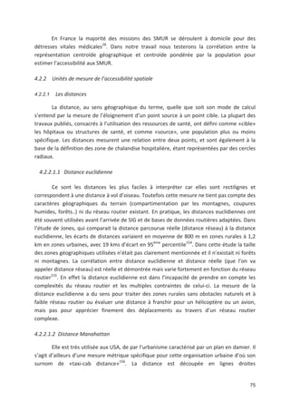 75
En France la majorité des missions des SMUR se déroulent à domicile pour des
détresses vitales médicales28
. Dans notre travail nous testerons la corrélation entre la
représentation centroïde géographique et centroïde pondérée par la population pour
estimer l accessibilité aux SMUR.
4.2.2 Unités de mesure de l accessibilité spatiale
4.2.2.1 Les distances
La distance, au sens géographique du terme, quelle que soit son mode de calcul
s entend par la mesure de l éloignement d un point source à un point cible. La plupart des
travaux publiés, consacrés à l utilisation des ressources de santé, ont défini comme «cible»
les hôpitaux ou structures de santé, et comme «source», une population plus ou moins
spécifique. Les distances mesurent une relation entre deux points, et sont également à la
base de la définition des zone de chalandise hospitalière, étant représentées par des cercles
radiaux.
4.2.2.1.1 Distance euclidienne
Ce sont les distances les plus faciles à interpréter car elles sont rectilignes et
correspondent à une distance à vol d oiseau. Toutefois cette mesure ne tient pas compte des
caractères géographiques du terrain (compartimentation par les montagnes, coupures
humides, forêts..) ni du réseau routier existant. En pratique, les distances euclidiennes ont
été souvent utilisées avant l arrivée de SIG et de bases de données routières adaptées. Dans
l étude de Jones, qui comparait la distance parcourue réelle (distance réseau) à la distance
euclidienne, les écarts de distances variaient en moyenne de 800 m en zones rurales à 1,2
km en zones urbaines, avec 19 kms d écart en 95ème
percentile154
. Dans cette étude la taille
des zones géographiques utilisées n était pas clairement mentionnée et il n existait ni forêts
ni montagnes. La corrélation entre distance euclidienne et distance réelle (que l on va
appeler distance réseau) est réelle et démontrée mais varie fortement en fonction du réseau
routier155
. En effet la distance euclidienne est dans l incapacité de prendre en compte les
complexités du réseau routier et les multiples contraintes de celui ci. La mesure de la
distance euclidienne a du sens pour traiter des zones rurales sans obstacles naturels et à
faible réseau routier ou évaluer une distance à franchir pour un hélicoptère ou un avion,
mais pas pour apprécier finement des déplacements au travers d un réseau routier
complexe.
4.2.2.1.2 Distance Manahattan
Elle est très utilisée aux USA, de par l urbanisme caractérisé par un plan en damier. Il
sagit d ailleurs d une mesure métrique spécifique pour cette organisation urbaine d où son
surnom de «taxi cab distance»156
. La distance est découpée en lignes droites
 
