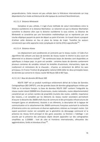 76
perpendiculaires. Cette mesure est peu utilisée dans la littérature internationale car trop
dépendante d un mode architectural de ville typique du continent Nord Américain.
4.2.2.1.3 Distance Minkowski
Complexe et peu utilisée, il s agit d une méthode de calcul intermédiaire entre la
distance euclidienne et la distance Manhattan. Le rationnel est que la distance Manhattan
surestime la distance alors que la distance euclidienne la sous estime. La distance de
Minkowski se caractérise par une formulation mathématique qui se représente par une
courbe elliptique passant du point de départ au point d arrivée. Un travail récent a proposé
d utiliser cette distance en lieu et place du temps de trajet. Toutefois les auteurs
conviennent que cette approche reste compliquée et mérite d être approfondie156
.
4.2.2.1.4 Distance réseau
Les déplacement sont conditionnés et contraints par le réseau routier. A l aide d un
algorithme SIG utilisant une base de données de réseau routier le chemin le plus court est
déterminé et sa distance évaluée157
. De nombreuses bases de données sont disponibles et
spécifiques à chaque pays. Le grain est variable : certaines bases de données contiennent
plusieurs centaines de variables incluant les bretelles d autoroute, intersections, types de
revêtement et inclinaisons de la chaussée ; d autres se contentent de définir les axes
principaux. En France l Institut de géographie national (IGN) édite les deux principales bases
de données qui concerne le réseau routier BD Route 500 et BD Topo.
4.2.2.1.4.1 Base de données BD Route 500
ROUTE 500® est un produit numérique entièrement dérivé de la Base de Données
Cartographique (BD CARTO®), une des grandes bases de données géographiques initiées par
l IGN sur le territoire français. La base de données ROUTE 500® contient l intégralité du
réseau routier classé (500000 kms d autoroutes, routes nationales, routes départementales)
caractérisé par un certain nombre de propriétés (numéro des routes, viabilité, importance
des liaisons,!) et complété par les éléments du réseau routier secondaire permettant
d assurer la desserte des 36600 chefs lieux de commune et des principales infrastructures de
transport (gares et aérodromes). Associés à ces éléments, la description de la logique de
communication et le rattachement des 36600 communes françaises autorisent la recherche
d itinéraires entre ces communes et diverses applications relatives au transport routier. Cet
aspect purement routier est complété par la géométrie du découpage communal et la
présence du réseau ferré principal et des gares associées. La fonction « habillage » est
assurée par la présence des principaux objets devant apparaître sur des cartographies
simplifiées au 1:250000 : trait de côte et frontières internationales, silhouettes des
agglomérations, forêts et étendues d eau158
.
 