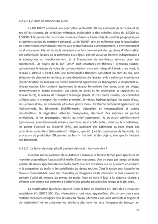 77
4.2.2.1.4.2 Base de données BD TOPO
La BD TOPO® contient une description vectorielle 3D des éléments du territoire et de
ses infrastructures, de précision métrique, exploitable à des échelles allant du 1:5000 au
1:50000. Elle permet de couvrir de manière cohérente l ensemble des entités géographiques
et administratives du territoire national. La BD TOPO® sert de référence pour la localisation
de l information thématique relative aux problématiques d aménagement, d environnement
ou d urbanisme. Elle est le socle nécessaire au fonctionnement des systèmes d information
des collectivités locales de la commune à la région. Elle est aussi un élément indispensable à
la conception, au fonctionnement et à l évaluation de nombreux services pour ces
collectivités. Les objets de la BD TOPO® sont structurés en thèmes : le réseau routier,
comprenant le réseau de voies de communication dans son intégralité (revêtu ou non), le
réseau « adressé » c*est à dire une sélection des tronçons possédant un nom de rue, une
sélection de chemins et sentiers, et une description du réseau revêtu selon son importance
(hiérarchisation du réseau). Ce thème comprend également les toponymes se rapportant au
réseau routier. Elle contient également le réseau ferroviaire (les voies, aires de triage,
téléphériques et autres transport par câble, les gares et les toponymes se rapportant au
réseau ferré), le réseau de transport d énergie (haute et très haute tension, les conduites
utilisées pour le transport de matière première), le réseau hydrographique (les cours d eau,
les surfaces d eau, les réservoirs et autres points d eau. Ce thème comprend également les
hydronymes), les bâtiments (indifférenciés, industriels et remarquables) et autres
constructions, la végétation arborée, l orographie, décrivant des ruptures de pentes
artificielles, et les toponymes relatifs au relief (oronymes), la structure administrative
(communes, arrondissements urbains pour Paris, Lyon et Marseille), ainsi que les chefs lieux,
les points d activité ou d intérêt (PAI), qui localisent des bâtiments ou sites ayant des
caractères particuliers (administratif, religieux, sportif...) et les toponymes de lieux dits. Le
processus de production 3D permet de fournir l altimétrie des objets, ainsi que la hauteur
des bâtiments.
4.2.2.2 Le temps de trajet plutôt que des distances : «la vraie vie» #
Quelque soit la précision de la distance il manque le facteur temps pour apprécier de
manière pragmatique l accessibilité réelle d une ressource. Une analyse par temps de trajet
permet de mieux appréhender la réalité plutôt que des distances qui ne prennent en compte
ni la congestion du trafic ni les spécificités du réseau routier. C est la raison pour laquelle les
travaux d accessibilité pour des thématiques d urgence vitale prennent le plus souvent en
compte l unité de mesure du temps de trajet. Pour ce faire il faut à la distance choisie y
affecter une vitesse qui permettra d être le plus proche possible des temps de trajet réels.
La modélisation du réseau routier utilise la base de données BD TOPO de l IGN ou son
succédané BD ROUTE 500. Ces informations sont alors appareillées afin de construire une
matrice contenant en lignes tous les arcs du réseau (identifiés par leurs sommets d origine et
de destination) et en colonnes les attributs décrivant les arcs (longueur du tronçon en
 