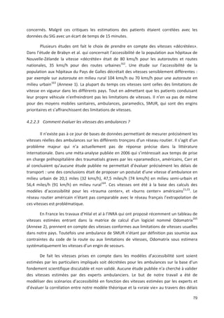 79
concernés. Malgré ces critiques les estimations des patients étaient corrélées avec les
données du SIG avec un écart de temps de 15 minutes.
Plusieurs études ont fait le choix de prendre en compte des vitesses «décrétées».
Dans l étude de Brabyn et al. qui concernait l accessibilité de la population aux hôpitaux de
Nouvelle Zélande la vitesse «décrétée» était de 80 kms/h pour les autoroutes et routes
nationales, 35 kms/h pour des routes urbaines162
. Une étude sur l accessibilité de la
population aux hôpitaux du Pays de Galles décrétait des vitesses sensiblement différentes :
par exemple sur autoroute en milieu rural 104 kms/h ou 70 kms/h pour une autoroute en
milieu urbain163
(Annexe 1). La plupart du temps ces vitesses sont celles des limitations de
vitesse en vigueur dans les différents pays. Tout en admettant que les patients conduisant
leur propre véhicule n enfreindront pas les limitations de vitesses. Il n en va pas de même
pour des moyens mobiles sanitaires, ambulances, paramedics, SMUR, qui sont des engins
prioritaires et s affranchissent des limitations de vitesses.
4.2.2.3 Comment évaluer les vitesses des ambulances ?
Il n existe pas à ce jour de bases de données permettant de mesurer précisément les
vitesses réelles des ambulances sur les différents tronçons d un réseau routier. Il s agit d un
problème majeur qui n a actuellement pas de réponse précise dans la littérature
internationale. Dans une méta analyse publiée en 2006 qui s intéressait aux temps de prise
en charge préhospitalière des traumatisés graves par les «paramedics», américains, Carr et
al concluaient qu aucune étude publiée ne permettait d évaluer précisément les délais de
transport : une des conclusions était de proposer un postulat d une vitesse d ambulance en
milieu urbain de 20,1 miles (32 kms/h), 47,5 miles/h (74 kms/h) en milieu semi urbain et
56,4 miles/h (91 km/h) en milieu rural164
. Ces vitesses ont été à la base des calculs des
modèles d accessibilité pour les «trauma center», et «burns center» américains21,22
. Le
réseau routier américain n étant pas comparable avec le réseau français l extrapolation de
ces vitesses est problématique.
En France les travaux d Hilal et al à l INRA qui ont proposé récemment un tableau de
vitesses estimées entrant dans la matrice de calcul d un logiciel nommé Odomatrix165
(Annexe 2), prennent en compte des vitesses conformes aux limitations de vitesses usuelles
dans notre pays. Toutefois une ambulance de SMUR n étant par définition pas soumise aux
contraintes du code de la route ou aux limitations de vitesses, Odomatrix sous estimera
systématiquement les vitesses d un engin de secours.
De fait les vitesses prises en compte dans les modèles d accessibilité sont soient
estimées par les particuliers impliqués soit décrétées pour les ambulances sur la base d un
fondement scientifique discutable et non validé. Aucune étude publiée n a cherché à valider
des vitesses estimées par des experts ambulanciers. Le but de notre travail a été de
modéliser des scénarios d accessibilité en fonction des vitesses estimées par les experts et
d évaluer la corrélation entre notre modèle théorique et la «vraie vie» au travers des délais
 