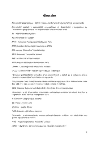 8
Glossaire
Accessibilité géographique : Définit l éloignement d une structure d offre à une demande
Accessibilité spatiale : accessibilité géographique et disponibilité : Association de
l accessibilité géographique à la disponibilité d une structure d offre
AIS : Abbreviated Injury Scale
ALS : Advanced Life Support
APHP : Assistance Publique des Hôpitaux de Paris
ARM : Assistant de Régulation Médicale au SAMU
ARS : Agence Régionale d Hospitalisation
ATLS : Advanced Trauma Life Support
AVP : Accident de la Voie Publique
BSPP : Brigade des Sapeurs Pompiers de Paris
CRAMIF : Caisse Régionale d Assurance Maladie
ETCO2 : End Tidal CO2 = fraction expirée de gaz carbonique
Fibrinolyse préhospitalière : injection d un produit lysant le caillot qui a occlus une artère
coronaire responsable d un infarctus du myocarde.
GCS (Glasgow Coma Score) : Echelle d évaluation neurologique de l état de conscience cotée
de 3 à 15 avec trois scores de réponse, verbal, oculaire et motrice.
GOSE (Glasgow Outcome Scale Extended) : Echelle de devenir neurologique
Hémostase : se dit d une action chirurgicale, radiologique ou secouriste visant à arrêter le
saignement d une lésion d un organe ou tissu.
IGN : Institut Géographique National
ISS : Injury Severity Scale
Mydriase : pupille dilatée
Pa02 : Pression artérielle en oxygène
Paramedics : professionnels des secours préhospitaliers des systèmes non médicalisés sans
grades équivalents en France
PHRC : Projet Hospitalier de Recherche Clinique
SCA ST + : Syndrome Coronarien Aigu avec élévation du segment ST
 