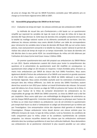 80
de prise en charge des TCG par les SMUR franciliens constatés pour 500 patients pris en
charge sur le territoire régional entre 2005 et 2007.
4.3 Accessibilité géographique des SMUR en Ile de France
4.3.1 Evaluation du temps de trajet : les vitesses estimées par des ambulanciers SMUR
La méthode de recueil des avis d ambulanciers a été basée sur un questionnaire
simplifié qui reprenait les variables de type de route et de type de milieu de la base de
données BD Topo (Annexe 3). Cette base de données très complète comprend entre autres
la totalité du maillage national routier et les éléments constitutifs du territoire. Une fois
obtenues les vitesses estimées nous avons décidé d utiliser une table de correspondance
pour retranscrire les variables dans la base de données BD Route 500, qui est certes moins
précise, mais exclusivement consacrée à la totalité du réseau routier national et permet de
réaliser des calculs de temps de trajet en un temps raisonnable. Ces bases de données ont
été décrites dans la sous partie 4224. Les caractéristiques du milieu ont été obtenues par
l utilisation de la base Corine land Cover niveau 1 Edition 2006.
Un premier questionnaire test avait été proposé aux ambulanciers du SMUR Melun
en Juin 2011. Quatre ambulanciers avaient été choisis pour tester la compréhension des
questions et la présentation du questionnaire avait été modifiée en conséquence. Le
questionnaire était colligé en 20 minutes en moyenne. Il était d emblée prévu d inclure au
moins trois ambulanciers par SMUR de chacun des huit SAMU franciliens. Nous avons
également décidé d inclure des ambulanciers d un SMUR rural excentré en grande couronne
et d un SMUR très urbain. La priorisation des SMUR de SAMU obéissait à une logique
territoriale régionale. Nous avions d emblée souhaité avoir les estimations d ambulanciers
exerçant dans des milieux différents. Les chefs de service des SAMU franciliens avaient
donné leur accord en Juin 2012 pour réaliser un travail d estimation des vitesses. Cet accord
avait été obtenu lors d une réunion au siège de l ARS en présence de l auteur de la thèse. A
charge pour l auteur de la thèse de contacter directement les ambulanciers ou les
responsables de garage des SMUR des SAMU concernés. Le choix du SMUR rural a été fait
par cooptation. Nous avons opté pour une méthodologie de désignation de volontaires au
sein de chaque SMUR approché. L entretien était téléphonique ou physique avec l auteur de
la thèse ou un relais local médecin ou ambulancier. Lors de cet entretien le questionnaire
pré rempli était fourni ou dicté à l ambulancier et colligé soit directement par lui même soit
par l investigateur. Une anonymisation stricte des réponses était garantie et réalisée par
l investigateur. Chaque ambulancier inclus devait donner une vitesse estimée pour les
différents tronçons de route, le type de milieu (urbain, rural ou forestier), les conditions de
trafic uniquement pour le milieu urbain et les conditions nycthémérales de conduite
proposées. Les vitesses recueillies étaient des vitesses que les ambulanciers estimaient
atteindre dans leur pratique quotidienne et avec leurs véhicules habituels. Nous demandions
aux ambulanciers de se positionner clairement le plus souvent possible sur une valeur
 