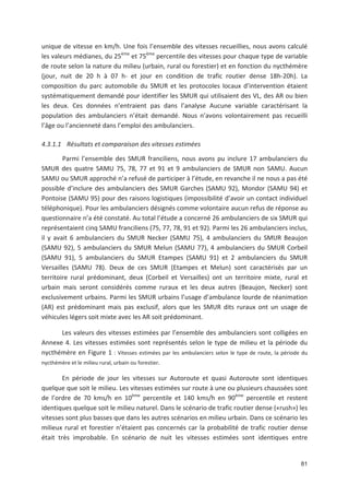 81
unique de vitesse en km/h. Une fois l ensemble des vitesses recueillies, nous avons calculé
les valeurs médianes, du 25ème
et 75ème
percentile des vitesses pour chaque type de variable
de route selon la nature du milieu (urbain, rural ou forestier) et en fonction du nycthémère
(jour, nuit de 20 h à 07 h et jour en condition de trafic routier dense 18h 20h). La
composition du parc automobile du SMUR et les protocoles locaux d intervention étaient
systématiquement demandé pour identifier les SMUR qui utilisaient des VL, des AR ou bien
les deux. Ces données n entraient pas dans l analyse Aucune variable caractérisant la
population des ambulanciers n était demandé. Nous n avons volontairement pas recueilli
l âge ou l ancienneté dans l emploi des ambulanciers.
4.3.1.1 Résultats et comparaison des vitesses estimées
Parmi l ensemble des SMUR franciliens, nous avons pu inclure 17 ambulanciers du
SMUR des quatre SAMU 75, 78, 77 et 91 et 9 ambulanciers de SMUR non SAMU. Aucun
SAMU ou SMUR approché n a refusé de participer à l étude, en revanche il ne nous a pas été
possible d inclure des ambulanciers des SMUR Garches (SAMU 92), Mondor (SAMU 94) et
Pontoise (SAMU 95) pour des raisons logistiques (impossibilité d avoir un contact individuel
téléphonique). Pour les ambulanciers désignés comme volontaire aucun refus de réponse au
questionnaire n a été constaté. Au total l étude a concerné 26 ambulanciers de six SMUR qui
représentaient cinq SAMU franciliens (75, 77, 78, 91 et 92). Parmi les 26 ambulanciers inclus,
il y avait 6 ambulanciers du SMUR Necker (SAMU 75), 4 ambulanciers du SMUR Beaujon
(SAMU 92), 5 ambulanciers du SMUR Melun (SAMU 77), 4 ambulanciers du SMUR Corbeil
(SAMU 91), 5 ambulanciers du SMUR Etampes (SAMU 91) et 2 ambulanciers du SMUR
Versailles (SAMU 78). Deux de ces SMUR (Etampes et Melun) sont caractérisés par un
territoire rural prédominant, deux (Corbeil et Versailles) ont un territoire mixte, rural et
urbain mais seront considérés comme ruraux et les deux autres (Beaujon, Necker) sont
exclusivement urbains. Parmi les SMUR urbains l usage d ambulance lourde de réanimation
(AR) est prédominant mais pas exclusif, alors que les SMUR dits ruraux ont un usage de
véhicules légers soit mixte avec les AR soit prédominant.
Les valeurs des vitesses estimées par l ensemble des ambulanciers sont colligées en
Annexe 4. Les vitesses estimées sont représentés selon le type de milieu et la période du
nycthémère en Figure 1 : Vitesses estimées par les ambulanciers selon le type de route, la période du
nycthémère et le milieu rural, urbain ou forestier.
En période de jour les vitesses sur Autoroute et quasi Autoroute sont identiques
quelque que soit le milieu. Les vitesses estimées sur route à une ou plusieurs chaussées sont
de l ordre de 70 kms/h en 10ème
percentile et 140 kms/h en 90ème
percentile et restent
identiques quelque soit le milieu naturel. Dans le scénario de trafic routier dense («rush») les
vitesses sont plus basses que dans les autres scénarios en milieu urbain. Dans ce scénario les
milieux rural et forestier n étaient pas concernés car la probabilité de trafic routier dense
était très improbable. En scénario de nuit les vitesses estimées sont identiques entre
 