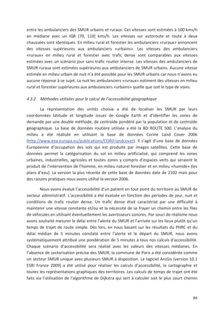 84
entre les ambulanciers des SMUR urbains et ruraux. Ces vitesses sont estimées à 100 kms/h
en médiane avec un IQR [70, 110] kms/h. Les vitesses sur autoroute et route à deux
chaussées sont identiques. En milieu rural et forestier les ambulanciers «ruraux» annoncent
des vitesses supérieures aux ambulanciers «urbains». Les vitesses des ambulanciers
«ruraux» en milieu rural et forestier avec trafic dense sont comparables aux vitesses
estimées avec un scénario jour sans trafic routier intense. Les vitesses des ambulanciers de
SMUR ruraux sont estimées supérieures aux ambulanciers de SMUR urbains. Aucune vitesse
estimée en milieu urbain de nuit n a été possible pour les SMUR urbains car nous n avons eu
aucune réponse à ce sujet. La nuit les ambulanciers «ruraux» estiment des vitesses en milieu
rural et forestier supérieures aux ambulanciers «urbains» quelle que soit le type de voies.
4.3.2 Méthodes utilisées pour le calcul de l accessibilité géographique
La représentation des unités choisie a été de localiser les SMUR par leurs
coordonnées latitude et longitude issues de Google Earth et d identifier les zones de
demande par une double méthode, de centroïde pondéré par la population et de centroïde
géographique. La base de données routière utilisée a été la BD ROUTE 500. L analyse du
milieu a été réalisée en utilisant la base de données Corine Land Cover 2006
(http://www.eea.europa.eu/publications/COR0 landcover). Il s agit d une base de données
Européenne d occupation des sols qui est produite par images satellites. Cette base de
données permet la catégorisation du sol en milieu artificialisé, qui comprend les zones
urbaines, industrielles, agricoles et toutes zones y compris d espaces verts qui seraient le
produit de l intervention de l homme, en milieu naturel forestier et en milieu «humide» (les
plans d eau). La version la plus récente de cette base de données date de 2102 mais pour
des raisons pratiques nous avons utilisé la version 2006.
Nous avons évalué l accessibilité d un patient en tout point du territoire au SMUR de
secteur administratif. L accessibilité a été évaluée en fonction des périodes de jour, nuit et
conditions de trafic routier dense. Un trafic dense était caractérisé par une difficulté à
maintenir une vitesse constante et/ou et la nécessité de se frayer un chemin entre les files
de véhicules en utilisant éventuellement les avertisseurs sonores. Par souci de réalisme nous
avons souhaité mesurer le délai entre l alerte du SMUR et l arrivée sur les lieux plutôt qu un
temps de trajet de route simple. Dès lors, en nous basant sur les résultats du PHRC et du
délai médian de 5 minutes constaté entre l alerte et le départ du SMUR, nous avons
systématiquement attribué une pondération de 5 minutes à tous nos calculs d accessibilité.
Chaque scénario d accessibilité sera réalisé avec les valeurs des vitesses médianes. En
l absence de sectorisation précise des SMUR, la commune de Paris a été considérée comme
un secteur SMUR unique avec plusieurs SMUR à disposition. Le logiciel ArcGis (version 10.1
ESRI France 2009) a été utilisé pour réaliser les calculs d accessibilité, la cartographie et
toutes les représentations graphiques des territoires. Les calculs de temps de trajet ont été
faits via l utilisation de l algorithme de Dijkstra qui sert à calculer soit le plus court chemin
 