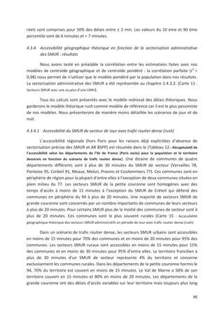 86
réels sont comprises pour 50' des délais entre ± 2 min. Les valeurs du 10 éme et 90 éme
percentile sont de 6 minutes et - 7 minutes.
4.3.4 Accessibilité géographique théorique en fonction de la sectorisation administrative
des SMUR : résultats
Nous avons testé en préalable la corrélation entre les estimations faites avec nos
modèles de centroïde géographique et de centroïde pondéré : la corrélation parfaite (r2
=
0,98) nous permet de n utiliser que le modèle pondéré par la population dans nos résultats.
La sectorisation administrative des SMUR a été représentée au chapitre 2.4.3.2. (Carte 11 :
Secteurs SMUR avec une ou plus d une UMH).
Tous les calculs sont présentés avec le modèle redressé des délais théoriques. Nous
garderons le modèle théorique rush comme modèle de référence car il est le plus pessimiste
de nos modèles. Nous présenterons de manière moins détaillée les scénarios de jour et de
nuit.
4.3.4.1 Accessibilité du SMUR de secteur de Jour avec trafic routier dense (rush)
L accessibilité régionale (hors Paris pour les raisons déjà explicitées d absence de
sectorisation précise des SMUR et AR BSPP) est résumée dans le (Tableau 12 : Récapitulatif de
l accessibilité selon les départements de l Ile de France (Paris exclu) pour la population et le territoire
desservis en fonction du scénario de trafic routier dense). Une dizaine de communes de quatre
départements différents sont à plus de 30 minutes du SMUR de secteur (Versailles 78,
Pontoise 95, Corbeil 91, Meaux, Melun, Provins et Coulommiers 77). Ces communes sont en
périphérie de région pour la plupart d entre elles à l exception de deux communes situées en
plein milieu du 77. Les secteurs SMUR de la petite couronne sont homogènes avec des
temps d accès à moins de 15 minutes à l exception du SMUR de Créteil qui défend des
communes en périphérie du 94 à plus de 20 minutes. Une majorité de secteurs SMUR de
grande couronne sont concernés par un nombre importants de communes de leurs secteurs
à plus de 20 minutes. Pour certains SMUR plus de la moitié des communes de secteur sont à
plus de 20 minutes. Ces communes sont le plus souvent rurales (Carte 15 : Accessibilité
géographique théorique des secteurs SMUR administratifs en période de Jour avec trafic routier dense (rush).
Dans un scénario de trafic routier dense, les secteurs SMUR urbains sont accessibles
en moins de 15 minutes pour 70' des communes et en moins de 20 minutes pour 95' des
communes. Les secteurs SMUR ruraux sont accessibles en moins de 15 minutes pour 15'
des communes et en moins de 30 minutes pour 95' d entre elles. Le territoire francilien à
plus de 30 minutes d un SMUR de secteur représente 4' du territoire et concerne
exclusivement les communes rurales. Dans les départements de la petite couronne hormis le
94, 70' du territoire est couvert en moins de 15 minutes. Le Val de Marne a 50' de son
territoire couvert en 15 minutes et 80' en moins de 20 minutes. Les départements de la
grande couronne ont des délais d accès variables sur leur territoire mais toujours plus long
 
