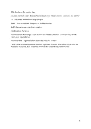 9
SCA : Syndrome Coronarien Aigu
Score de Marshall : score de classification des lésions intracrâniennes observées par scanner
SIG : Système d Information Géographique
SMUR : Structure Mobile d Urgence et de Réanimation.
SpO2 : Saturation percutanée en oxygène
SU : Structure d Urgence
Trauma center : Nom anglo saxon attribué aux hôpitaux habilités à recevoir des patients
victimes de traumatismes
Trauma system : organisation en réseau des «trauma center»
UMH : Unité Mobile Hospitalière composé réglementairement d un médecin spécialisé en
médecine d urgence, d un personnel infirmier et d un conducteur ambulancier
 