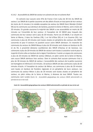 92
4.3.4.2 Accessibilité du SMUR de secteur en scénario de Jour et scénario Nuit
En scénario Jour aucune zone d Ile de France n est à plus de 30 min du SMUR de
secteur. Les SMUR de la petite couronne ont des délais d accès en tout point de leur secteur
de moins de 15 minutes à la notable exception du secteur du SMUR Henri Mondor (Créteil
94) où les communes aux alentours de Santeny, jouxtant la Seine et Marne, sont à moins de
20 minutes. En grande couronne la majorité des SMUR a une accessibilité en moins de 20
minutes sur l ensemble de leur secteur. A l exception de 10 SMUR pour lesquels des
communes de leur secteur sont à plus de 20 minutes. Parmi ces 10 SMUR, 5 se situent en
Seine et Marne, 3 dans les Yvelines (78), 1 en Val d Oise (95) et 1 en Essonne (91). Les
communes à plus de 20 minutes sont toutes situées en périphérie des secteurs des SMUR
concernés et pour 8 secteurs ne jouxtent aucun autre SMUR alentours. En revanche les
communes du secteur du SMUR Meaux à plus de 20 minutes sont situées en bordure du 95
et du 93, à proximité (distance euclidienne) des SMUR d Aulnay et de Gonesse. Les
communes à plus de 20 minutes du SMUR de secteur sont toutes à caractère rural et pour la
majorité d entre elles en bordure de la région Francilienne. Il existe un espace de communes
à plus de 20 minutes du SMUR de secteur (Melun), en plein centre de la Seine et Marne,
sans aucun SMUR alentours hors secteur. Dans le scénario Nuit aucune commune n est à
plus de 30 minutes du SMUR de secteur. L accessibilité des secteurs de la petite couronne
est homogène et inférieure à 15 minutes. 10 secteurs SMUR ont des communes à plus de 20
minutes d accès. A l exception du secteur de Melun, ces communes à plus de 20 minutes
sont toutes en bordure de frontière régionale et en périphérie de leurs secteurs. Les
communes du secteur Melun à plus de 20 minutes sont toutes situées en périphérie de
secteur, en plein milieu de la Seine et Marne, à distance de tout SMUR. Toutes ces
communes sont rurales (Carte 16 : Accessibilité géographique des secteurs SMUR administratifs en
période de Jour et de nuit)
Carte 16 : Accessibilité géographique des secteurs SMUR administratifs en période de Jour et de nuit
Jour Nuit
 