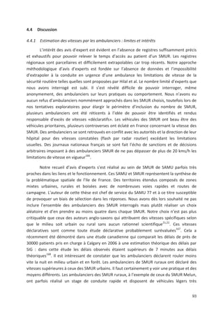 93
4.4 Discussion
4.4.1 Estimation des vitesses par les ambulanciers : limites et intérêts
L intérêt des avis d expert est évident en l absence de registres suffisamment précis
et exhaustifs pour pouvoir relever le temps d accès au patient d un SMUR. Les registres
régionaux sont parcellaires et difficilement extrapolables car trop récents. Notre approche
méthodologique d avis d experts est fondée sur l absence de données et l impossibilité
d extrapoler à la conduite en urgence d une ambulance les limitations de vitesse de la
sécurité routière telles quelles sont proposées par Hilal et al. Le nombre limité d experts que
nous avons interrogé est subi. Il s est révélé difficile de pouvoir interroger, même
anonymement, des ambulanciers sur leurs pratiques ou comportement. Nous n avons eu
aucun refus d ambulanciers nommément approchés dans les SMUR choisis, toutefois lors de
nos tentatives exploratoires pour élargir le périmètre d inclusion du nombre de SMUR,
plusieurs ambulanciers ont été réticents à l idée de pouvoir être identifiés et rendus
responsable d excès de vitesses «déclaratifs». Les véhicules des SMUR ont beau être des
véhicules prioritaires, plusieurs controverses ont éclaté en France concernant la vitesse des
SMUR. Des ambulanciers se sont retrouvés en conflit avec les autorités et la direction de leur
hôpital pour des vitesses constatées (flash par radar routier) excédant les limitations
usuelles. Des journaux nationaux français se sont fait l écho de sanctions et de décisions
arbitraires imposant à des ambulanciers SMUR de ne pas dépasser de plus de 20 kms/h les
limitations de vitesse en vigueur166
.
Notre recueil d avis d experts s est réalisé au sein de SMUR de SAMU parfois très
proches dans les liens et le fonctionnement. Ces SAMU et SMUR représentent la synthèse de
la problématique spatiale de l Ile de France. Des territoires étendus composés de zones
mixtes urbaines, rurales et boisées avec de nombreuses voies rapides et routes de
campagne. L auteur de cette thèse est chef de service du SAMU 77 et à ce titre susceptible
de provoquer un biais de sélection dans les réponses. Nous avons dès lors souhaité ne pas
inclure l ensemble des ambulanciers des SMUR interrogés mais plutôt réaliser un choix
aléatoire et d en prendre au moins quatre dans chaque SMUR. Notre choix n est pas plus
critiquable que ceux des auteurs anglo saxons qui attribuent des vitesses spécifiques selon
que le milieu soit urbain ou rural sans aucun rationnel scientifique21,22
. Ces vitesses
déclaratives sont comme toute étude déclarative probablement surévaluées167
. Cela a
récemment été démontré dans une étude canadienne qui comparait les délais de près de
30000 patients pris en charge à Calgary en 2006 à une estimation théorique des délais par
SIG : dans cette étude les délais observés étaient supérieurs de 7 minutes aux délais
théoriques168
. Il est intéressant de constater que les ambulanciers déclarent rouler moins
vite la nuit en milieu urbain et en forêt. Les ambulanciers de SMUR ruraux ont déclaré des
vitesses supérieures à ceux des SMUR urbains. Il faut certainement y voir une pratique et des
moyens différents. Les ambulanciers des SMUR ruraux, à l exemple de ceux du SMUR Melun,
ont parfois réalisé un stage de conduite rapide et disposent de véhicules légers très
 