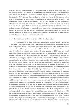 94
puissants à quatre roues motrices. Ce cursus et le type de véhicule léger utilisé n est pas
forcément commun à tous les SMUR. Il n existe pas de cursus de conduite rapide spécifique
dans la maquette du diplôme d ambulancier d Etat. Diplôme d ailleurs qui ne différencie pas
l ambulancier SMUR de celui d une ambulance privée. Les vitesses évaluées concernaient
pour les ambulanciers de SMUR ruraux le plus souvent la conduite d un véhicule léger, ce qui
correspond à leur pratique quotidienne C est un biais certain car de nombreuses
interventions primaires sont réalisées en ambulance de réanimation avec des vitesses
moindres. Ce biais peut d ailleurs expliquer les variations de vitesses déclarées entre les
ambulanciers des SMUR ruraux et urbains. En zone urbaine, hors autoroute, les ambulances
lourdes se déplacent avec des vitesses sensiblement identiques aux véhicules légers. Les
vitesses médianes en milieu urbain hormis les autoroutes, déclarées par les ambulanciers
sont identiques aux vitesses des ambulances lourdes.
4.4.2 Corrélation avec les délais observés : validité de notre modèle ?
Le résultat majeur de notre modèle est la corrélation obtenue avec le registre des
TCG du PHRC. La corrélation avec un r2
à 0,47 pour le modèle «rush» et 0,56 pour le modèle
Nuit peut paraitre faible : elle permet pourtant d affirmer que notre modèle théorique
d accessibilité prédit respectivement près de 50 et 60' des variations de délais observés
dans la réalité. Nos résultats sont proches de ceux publiés en 2007 dans un travail
d optimisation mathématique de prédiction de vitesses où la corrélation retrouvée entre le
modèle théorique et 9000 observations était de 0,66169
Cette corrélation résume les
difficultés et les biais pour modéliser l accessibilité. Les difficultés sont liées à la capacité ou
non de localiser précisément le patient par une adresse. Les délais observés concernaient
des patients pris en charge à une adresse précise d une commune. Toutefois le registre du
PHRC ne contenait pas l adresse exacte mais seulement le nom de la commune. Notre
méthode de géo imputation par centroïde géographique déterminait un centre de gravité de
la commune mais ne permet pas de restituer précisément le lieu de survenue. Pour des
communes étendues il peut y avoir une différence de plusieurs kms et donc de plusieurs
minutes de trajet. Berkhe et al. en comparant les méthodes de géo imputation des patients
à une localisation précise par l adresse montrait que le temps de trajet était surestimé en
zone urbaine et sous estimé en zone rurale150
. La différence de temps pouvait être de l ordre
de 20 minutes et concernait plus fréquemment les zones rurales. Nos résultats confirment la
surestimation des vitesses estimées par les experts. Il faut garder à l esprit également que
notre modèle théorique, pour peu que le centroïde pondéré de la commune soit situé à
proximité immédiate de la base SMUR, attribue une valeur surestimée de délais pour les
patients pris en charge dans la commune de localisation du SMUR. Il s agit là d une erreur
écologique. Le deuxième biais est lié à la qualité des experts. Le modèle théorique de délai
par SIG calcule d emblée la distance la plus rapide alors qu un ambulancier qui n est pas une
machine peut choisir un délai plus court voire se tromper de chemin. Nous avons choisi un
nombre d expert possiblement trop faible. Les difficultés méthodologiques rencontrées pour
interroger les ambulanciers ont leur part de responsabilité. Par ailleurs bien que ces experts
 