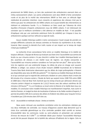 95
proviennent de SAMU divers, un tiers des seulement des ambulanciers exercent dans un
milieu exclusivement urbain. Les autres ambulanciers sont dans SMUR à forte connotation
rurale et où plus de la moitié des interventions SMUR se font avec un véhicule léger
médicalisé de première intention. Leurs ressentis et expérience des vitesses n est pas le
même que pour les ambulanciers de SAMU urbains où la quasi totalité des interventions se
réalisent en ambulance lourde. Il y a l évidence un biais causé par l absence de strict
équilibre d inclusion d experts ambulanciers issus de SAMU urbains. Il est intéressant de
constater que la meilleure corrélation a été obtenue en modèle de Nuit : Il est possible
d expliquer cela par une contrainte extérieure forte (la visibilité) qui s impose à tous les
ambulanciers quelque soit leur véhicule ou type de route.
Aucun modèle théorique publié à notre connaissance n avait essayé de prendre en
compte différents scénarios de vitesses estimées en fonction du nycthémère et du milieu
traversé. Bien souvent la densité d un trafic routier et son impact sur le temps de trajet
n était pas modélisée168
La recherche d une concordance forte entre un modèle théorique et la réalité est
toujours délicate. L équipe de Branas qui évaluait aux Etats Unis l accessibilité aux centres de
brulés ou aux «trauma center» n a pas cherché à valider leur modèle théorique basée sur
des assertions de vitesses à une réalité issue de registre. Les études consacrées à
l accessibilité aux «trauma centers» canadiens ne l ont pas fait non plus23
. Bien qu au Etats
Unis les registres ont une antériorité longue, les délais de prise en charge sont souvent
difficiles à colliger. Les auteurs d une étude incluant 220000 traumatisés de la National
Trauma Data Bank Américaine observaient que les délais de trajet préhospitalier n étaient
pas disponibles pour plus de 60' des patients159
. En réponse au modèle théorique de Branas
et al qui concluait que le majorité des américains résidant en zone urbaine était à moins de
60 minutes d un «trauma center», l étude de Hartz qui avaient inclus 1500 TCG entre 2000
et 2004 dans L Etat de New York montrait que les temps d accès par admission directe aux
«trauma center» étaient en moyenne de 1,1±1,5 heures avec des valeurs extrêmes de 20
minutes à 20 heures130
. Il y a à l évidence un écart entre la théorie et la réalité dans tous ces
modèles. En conclusion notre modèle théorique est manifestement imparfait, mais outre le
mérite d exister, et malgré les biais de localisation d adresse et du faible nombre d experts, il
permet de prédire 50' de la variance des délais et d obtenir des délais pour lesquels l erreur
n excédent pas 2,50 minutes dans 50 ' des cas.
4.4.3 Accessibilité et méthode choisie : limites et intérêts
Nous avons retrouvé une excellente corrélation entre les estimations réalisées par
nos deux méthodes de centroïde. Les travaux d Apparicio avaient déjà démontré que le
choix d un centroïde géométrique ou d un centroïde pondéré était corrélé en termes
d accessibilité dans les communes rurale ou semi urbaines et présentait une variation
d erreur de mesure de 5 10'170
. La méthode idéale pour évaluer l accessibilité théorique
aurait été de pouvoir disposer de la totalité des adresses d habitants de la région. Cela ne
 