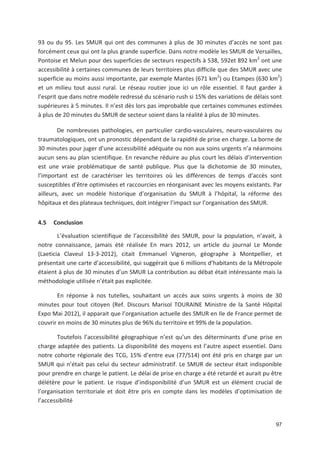 97
93 ou du 95. Les SMUR qui ont des communes à plus de 30 minutes d accès ne sont pas
forcément ceux qui ont la plus grande superficie. Dans notre modèle les SMUR de Versailles,
Pontoise et Melun pour des superficies de secteurs respectifs à 538, 592et 892 km2
ont une
accessibilité à certaines communes de leurs territoires plus difficile que des SMUR avec une
superficie au moins aussi importante, par exemple Mantes (671 km2
) ou Etampes (630 km2
)
et un milieu tout aussi rural. Le réseau routier joue ici un rôle essentiel. Il faut garder à
l esprit que dans notre modèle redressé du scénario rush si 15' des variations de délais sont
supérieures à 5 minutes. Il n est dès lors pas improbable que certaines communes estimées
à plus de 20 minutes du SMUR de secteur soient dans la réalité à plus de 30 minutes.
De nombreuses pathologies, en particulier cardio vasculaires, neuro vasculaires ou
traumatologiques, ont un pronostic dépendant de la rapidité de prise en charge. La borne de
30 minutes pour juger d une accessibilité adéquate ou non aux soins urgents n a néanmoins
aucun sens au plan scientifique. En revanche réduire au plus court les délais d intervention
est une vraie problématique de santé publique. Plus que la dichotomie de 30 minutes,
l important est de caractériser les territoires où les différences de temps d accès sont
susceptibles d être optimisées et raccourcies en réorganisant avec les moyens existants. Par
ailleurs, avec un modèle historique d organisation du SMUR à l hôpital, la réforme des
hôpitaux et des plateaux techniques, doit intégrer l impact sur l organisation des SMUR.
4.5 Conclusion
L évaluation scientifique de l accessibilité des SMUR, pour la population, n avait, à
notre connaissance, jamais été réalisée En mars 2012, un article du journal Le Monde
(Laeticia Claveul 13 3 2012), citait Emmanuel Vigneron, géographe à Montpellier, et
présentait une carte d accessibilité, qui suggérait que 6 millions d habitants de la Métropole
étaient à plus de 30 minutes d un SMUR La contribution au débat était intéressante mais la
méthodologie utilisée n était pas explicitée.
En réponse à nos tutelles, souhaitant un accès aux soins urgents à moins de 30
minutes pour tout citoyen (Ref. Discours Marisol TOURAINE Ministre de la Santé Hôpital
Expo Mai 2012), il apparait que l organisation actuelle des SMUR en Ile de France permet de
couvrir en moins de 30 minutes plus de 96' du territoire et 99' de la population.
Toutefois l accessibilité géographique n est qu un des déterminants d une prise en
charge adaptée des patients. La disponibilité des moyens est l autre aspect essentiel. Dans
notre cohorte régionale des TCG, 15' d entre eux (77/514) ont été pris en charge par un
SMUR qui n était pas celui du secteur administratif. Le SMUR de secteur était indisponible
pour prendre en charge le patient. Le délai de prise en charge a été retardé et aurait pu être
délétère pour le patient. Le risque d indisponibilité d un SMUR est un élément crucial de
l organisation territoriale et doit être pris en compte dans les modèles d optimisation de
l accessibilité
 