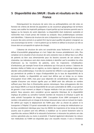 98
5 Disponibilité des SMUR : Etude et résultats en Ile de
France
Historiquement les structures de soins intra ou préhospitalières ont été crées en
fonction de critères de densité de population ou de couverture géographique de territoire
ruraux, sans oublier les impératifs politiques n ayant parfois qu une lointaine parenté avec la
logique ou les besoins de santé objectivés. La disponibilité était évidement souhaitée et
recherchée mais n avait jamais été évaluée ou analysée. Deux problématiques connexes
sont identifiées : l absence de structure de soins à disposition ou l incapacité d une structure
à assurer des soins corrects à un patient N-1 (qu on peut qualifier de patient «marginal» au
sens économique du terme + c est le patient qui va mettre en défaut la structure car elle se
trouve alors en surcapacité et rupture de charge).
L absence de structure de soins est caractérisée assez facilement. Il y a alors un
défaut d accessibilité géographique et c est l objet des travaux préalablement cités. Plus
complexe est la situation d une structure de soins existante mais en défaut face à un afflux
de patients où bien sous dimensionnée pour les besoins courants de son secteur de
chalandise. Les indicateurs sont alors moins évidents à identifier sauf à considérer les refus
d admission ou les transferts de patients, voire les trajectoires «inhabituelles»
d ambulances, par exemple l envoi d une ambulance qui n est pas du secteur. L absence de
données réelles et fiables via un registre, au moins régional, est un handicap majeur pour
aborder cette problématique. Il est dès lors essentiel de réfléchir à une approche théorique
qui permettrait de prédire le risque d indisponibilité (ou le taux de disponibilité) de la
structure étudiée. La disponibilité est avant tout définie par un temps ou un niveau
d occupation d une UMH, mais peut aussi dépendre de considérations logistiques : être
capable d assumer une mission signifie pour un SMUR avoir des véhicules en nombre
suffisant pour faire face à d éventuelles pannes mécaniques. Nous présupposons dès lors
que chaque SMUR a un taux de disponibilité de son parc automobile de 100', ce qui permet
de garantir à tout moment un départ si l équipe médicale n est pas occupée auprès d un
patient. Nous pouvons alors considérer qu une approche théorique de la disponibilité
implique de prédire ou connaître l activité (nombre de missions) et d évaluer à partir de
cette activité l occupation de chaque UMH. L occupation d une UMH correspond à un
nombre n de patients pris en charge et du temps nécessaire pour cela en incluant les trajets.
On définit par trajets le déplacement de l UMH pour aller au chevet du patient et le
transporter à l hôpital. S il parait raisonnable de considérer un temps de médicalisation sur
les lieux sensiblement identique pour tous les SMUR, les trajectoires et les temps de trajet
assortis avec le patient sont très difficiles à modéliser car ils varient fortement selon la
superficie des secteurs SMUR et la nécessité d acheminer si nécessaire les patients vers des
centres spécialisés plus ou moins à proximité. Il faudrait également décompter les retours
non médicalisés où l UMH est disponible pour une nouvelle mission. Il sera à l évidence
 