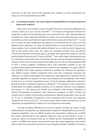 99
nécessaire de faire des choix et des postulats pour modéliser un taux d occupation (en
temps ou en niveau d activité) d une UMH.
5.1 La surcharge d activité : une cause majeure d indisponibilité et un risque de perte de
chance pour le patient
Nous avons vu en chapitre 2 que la mortalité était liée au niveau de qualification des
«trauma center» et à leurs volume d activité70,71
. Ces travaux ont également démontré le
risque lié à un effet seuil de saturation pour une structure de soins : dans l étude de Nathens
la totalité des centres spécialisés déclaraient manquer de lits de réanimation pour recevoir
les patients au moins une fois/mois et pour 25' d entre eux plus de 10 fois/mois171
. Il y a de
fait un risque de retard d admission des patients ou de déroutement de ceux ci vers des
hôpitaux moins spécialisés. Ce risque est démontré dans le travail de Shen et Hsia qui ont
inclus pendant 6 ans la totalité des patients déroutés vers un autre service d urgence que
celui le plus proche d eux, pour des raisons de surcharge d activité. Chez ces patients
victimes de syndromes coronariens aigus la mortalité était augmentée lorsque les services
proches étaient fermés plus de 12 heures d affilée172
. Dans cette étude il était démontré que
les ambulances acheminaient alors les patients dans des services d urgence d hôpitaux aux
alentours (moins de 4 kms) plus fréquemment dépourvus de salle de coronarographie (78'
vs 87' si service d urgence initialement prévu était disponible, p<0,001) et que par
conséquence les patients bénéficiaient moins souvent d une angioplastie en urgence (24' vs
31', p<0,005). Cette étude exposait clairement le problème de l absence de procédures
bien définies lorsque l hôpital initialement prévu était dans l incapacité d assumer une
admission. Le système préhospitalier des ambulances subit également le risque de seuil de
saturation dégradant sa capacité à envoyer une ambulance avec promptitude. Dans l étude
de Anh et al, un seuil de 7 appels/heure pour l envoi d ambulance dégradait la capacité à
pourvoir intervenir rapidement auprès d une détresse173
. Peu d études se sont consacrées à
la description de modèles prédictifs d activité, et à la nécessité d allouer ou de redéployer
des moyens. Il a été montré qu il existait une corrélation entre nombre d habitants et
nombre d intervention d ambulance. Dans l étude de Livingstone en 2007 il existait une
relation entre le nombre d intervention d ambulance et l âge de la population. Pour les plus
de 75 ans la probabilité d intervention d une ambulance était 30 fois plus fréquente
comparée aux moins de 25 ans174
. En France, aucune étude à notre connaissance, ne s est
intéressée à la disponibilité d un SMUR, et à ses conséquences éventuelles.
Une des principales difficultés est en France l absence d études de cohorte à large
échelle spatiale et temporelle pour appréhender la réalité de l indisponibilité d une structure
d urgence hospitalière. Pour les SMUR, l analyse des interventions réalisées par un SMUR
hors secteur administratif est une approche séduisante mais non documentée à ce jour. Il
existe par ailleurs de nombreux biais qui ne relèvent pas de l indisponibilité du SMUR de
secteur. Un SMUR, hors secteur, peut intervenir pour des raisons logistiques ou de renfort
dans le cadre d une procédure de territoire sous l autorité du SAMU. Toutefois en l absence
 
