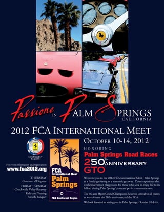 For event information and registration:
www.fca2012.org
                    Thursday              We invite you to the 2012 FCa international Meet - Palm springs
               Concours d’Elegance        as a family gathering or a romantic getaway. Come experience the
            Friday – suNday               worldwide winter playground for those who seek to enjoy life to its
        Chuckwalla Valley raceway         fullest, during Palm springs’ postcard perfect autumn season.
               rally and Touring          e 46-acre hyatt Grand Champions resort is central to all events
                  awards Banquet          as we celebrate the 50th anniversary of the FCa.
                                          We look forward to seeing you in Palm springs, October 10-14th.
 