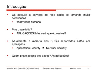 Ricardo Terra (rterrabh [at] gmail.com) Outubro, 2012 17Segurança da Internet
Introdução
§  Os ataques a serviços de rede estão se tornando muito
sofisticados
§  criatividade humana
§  Mas o que falta?
§  APLICAÇÕES! Mas será que é possível?
§  Atualmente a maioria dos BUG’s reportados estão em
aplicações
§  Application Security ≠ Network Security
§  Quem provê acesso aos dados? As aplicações!
 