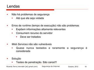 Ricardo Terra (rterrabh [at] gmail.com) Outubro, 2012 18Segurança da Internet
Lendas
§  Não há problemas de segurança
§  Até que ela seja violada
§  Erros de runtime (tempo de execução) não são problemas
§  Expõem informações altamente relevantes
§  Consumem recurso do servidor
§  Deve ser tratados
§  Web Services não são vulneráveis
§  Quase nunca testados e raramente a segurança é
considerada
§  Solução
§  Testes de penetração. São caros!!!
 