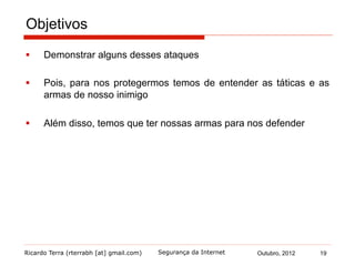 Ricardo Terra (rterrabh [at] gmail.com) Outubro, 2012 19Segurança da Internet
Objetivos
§  Demonstrar alguns desses ataques
§  Pois, para nos protegermos temos de entender as táticas e as
armas de nosso inimigo
§  Além disso, temos que ter nossas armas para nos defender
 