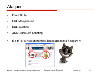 Ricardo Terra (rterrabh [at] gmail.com) Outubro, 2012 20Segurança da Internet
Ataques
§  Força Bruta
§  URL Manipulation
§  SQL Injection
§  XSS Cross Site Scripting
§  E o HTTPS? Se utilizarmos, nossa aplicação é segura?!
 