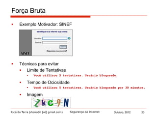 Ricardo Terra (rterrabh [at] gmail.com) Outubro, 2012Segurança da Internet
Força Bruta
§  Exemplo Motivador: SINEF
§  Técnicas para evitar
§  Limite de Tentativas
§  Você utilizou 5 tentativas. Usuário bloqueado.
§  Tempo de Ociosidade
§  Você utilizou 5 tentativas. Usuário bloqueado por 30 minutos.!
§  Imagem
23
 