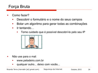 Ricardo Terra (rterrabh [at] gmail.com) Outubro, 2012
Força Bruta
§  Como fazer?
§  Descobrir o formulário e o nome do seus campos
§  Bolar um algoritmo para gerar todas as combinações
§  Ir tentando…
§  Tome cuidado que é possível descobrí-lo pelo seu IP
§  Não use para o mal:
§  www.peladeiro.com.br
§  qualquer outro... deixo com vocês...
Segurança da Internet 24
 