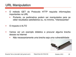 Ricardo Terra (rterrabh [at] gmail.com) Outubro, 2012 25Segurança da Internet
URL Manipulation
§  O método GET do Protocolo HTTP requisita informações
importantes na URL
§  Portanto, os parâmetros podem ser manipulados para se
obter resultados satisfatórios ou, no mínimo, "interessantes"
§  O impacto é ALTO
§  Vamos ver um exemplo didádico e procurar alguma brecha
dessas na Internet
§  Não necessariamente uma brecha seja uma vulnerabilidade
 