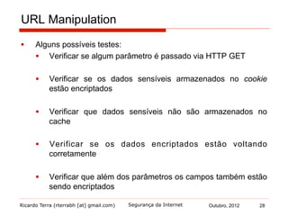 Ricardo Terra (rterrabh [at] gmail.com) Outubro, 2012 28Segurança da Internet
URL Manipulation
§  Alguns possíveis testes:
§  Verificar se algum parâmetro é passado via HTTP GET
§  Verificar se os dados sensíveis armazenados no cookie
estão encriptados
§  Verificar que dados sensíveis não são armazenados no
cache
§  Verificar se os dados encriptados estão voltando
corretamente
§  Verificar que além dos parâmetros os campos também estão
sendo encriptados
 