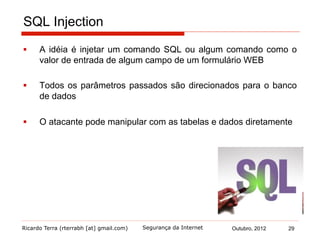 Ricardo Terra (rterrabh [at] gmail.com) Outubro, 2012 29Segurança da Internet
SQL Injection
§  A idéia é injetar um comando SQL ou algum comando como o
valor de entrada de algum campo de um formulário WEB
§  Todos os parâmetros passados são direcionados para o banco
de dados
§  O atacante pode manipular com as tabelas e dados diretamente
 