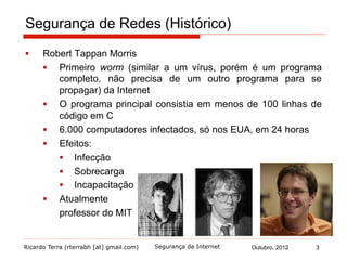 Ricardo Terra (rterrabh [at] gmail.com) Outubro, 2012
Segurança de Redes (Histórico)
§  Robert Tappan Morris
§  Primeiro worm (similar a um vírus, porém é um programa
completo, não precisa de um outro programa para se
propagar) da Internet
§  O programa principal consistia em menos de 100 linhas de
código em C
§  6.000 computadores infectados, só nos EUA, em 24 horas
§  Efeitos:
§  Infecção
§  Sobrecarga
§  Incapacitação
§  Atualmente
professor do MIT
3Segurança da Internet
 