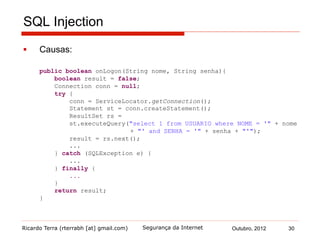 Ricardo Terra (rterrabh [at] gmail.com) Outubro, 2012 30Segurança da Internet
SQL Injection
§  Causas:
public boolean onLogon(String nome, String senha){
boolean result = false;
Connection conn = null;
try {
conn = ServiceLocator.getConnection();
Statement st = conn.createStatement();
ResultSet rs =
st.executeQuery("select 1 from USUARIO where NOME = '" + nome
+ "' and SENHA = '" + senha + "'");
result = rs.next();
...
} catch (SQLException e) {
...
} finally {
...
}
return result;
}
 