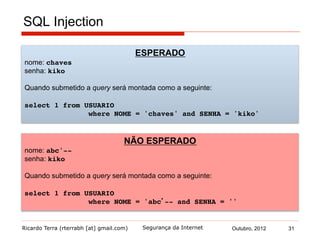 Ricardo Terra (rterrabh [at] gmail.com) Outubro, 2012 31Segurança da Internet
SQL Injection
ESPERADO
nome: chaves
senha: kiko!
Quando submetido a query será montada como a seguinte:
select 1 from USUARIO !
! !where NOME = 'chaves' and SENHA = 'kiko'
NÃO ESPERADO
nome: abc'--
senha: kiko!
Quando submetido a query será montada como a seguinte:
select 1 from USUARIO !
! !where NOME = 'abc’-- and SENHA = ''
 