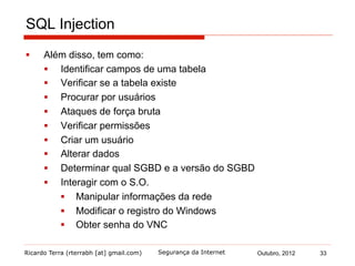 Ricardo Terra (rterrabh [at] gmail.com) Outubro, 2012 33Segurança da Internet
SQL Injection
§  Além disso, tem como:
§  Identificar campos de uma tabela
§  Verificar se a tabela existe
§  Procurar por usuários
§  Ataques de força bruta
§  Verificar permissões
§  Criar um usuário
§  Alterar dados
§  Determinar qual SGBD e a versão do SGBD
§  Interagir com o S.O.
§  Manipular informações da rede
§  Modificar o registro do Windows
§  Obter senha do VNC
 
