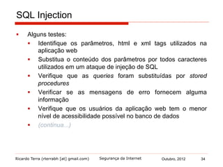 Ricardo Terra (rterrabh [at] gmail.com) Outubro, 2012 34Segurança da Internet
SQL Injection
§  Alguns testes:
§  Identifique os parâmetros, html e xml tags utilizados na
aplicação web
§  Substitua o conteúdo dos parâmetros por todos caracteres
utilizados em um ataque de injeção de SQL
§  Verifique que as queries foram substituídas por stored
procedures
§  Verificar se as mensagens de erro fornecem alguma
informação
§  Verifique que os usuários da aplicação web tem o menor
nível de acessibilidade possível no banco de dados
§  (continua...)
 