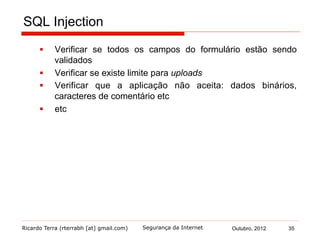 Ricardo Terra (rterrabh [at] gmail.com) Outubro, 2012 35Segurança da Internet
SQL Injection
§  Verificar se todos os campos do formulário estão sendo
validados
§  Verificar se existe limite para uploads
§  Verificar que a aplicação não aceita: dados binários,
caracteres de comentário etc
§  etc
 